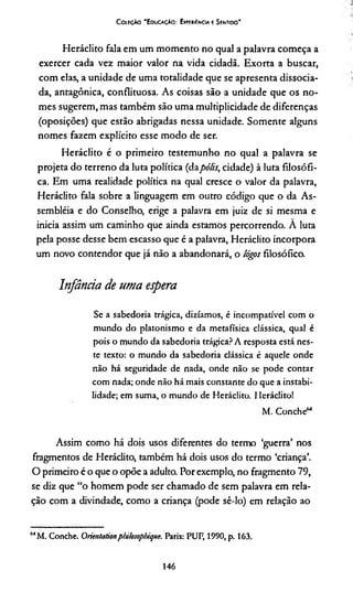 CoieçAo "EducaçAo: Experiência e Sentido*
Heráclito fala em um momento no qual a palavra começa a
exercer cada vez maior valor na vida cidadã. Exorta a buscar,
com elas, a unidade de uma totalidade que se apresenta dissocia­
da, antagônica, conflituosa. As coisas são a unidade que os no­
mes sugerem, mas também são uma multiplicidade de diferenças
(oposições) que estão abrigadas nessa unidade. Somente alguns
nomes fazem explícito esse modo de ser.
Heráclito é o primeiro testemunho no qual a palavra se
projeta do terreno da luta política (dapólis, cidade) à luta filosófi­
ca. Em uma realidade política na qual cresce o valor da palavra,
Heráclito fala sobre a linguagem em outro código que o da As­
sembléia e do Conselho, erige a palavra em juiz de si mesma e
inicia assim um caminho que ainda estamos percorrendo. A luta
pela posse desse bem escasso que é a palavra, Heráclito incorpora
um novo contendor que já não a abandonará, o lógos filosófico.
Infância de uma espera
Se a sabedoria trágica, dizíamos, é incompatível com o
mundo do platonismo e da metafísica clássica, qual é
pois o mundo da sabedoria trágica? A resposta está nes­
te texto: o mundo da sabedoria clássica é aquele onde
não há seguridade de nada, onde não se pode contar
com nada; onde não há mais constante do que a instabi­
lidade; em suma, o mundo de Heráclito. Heráclito!
M. Conche64
Assim como há dois usos diferentes do termo ‘guerra’ nos
fragmentos de Heráclito, também há dois usos do termo ‘criança’.
O primeiro é o que o opõe a adulto. Por exemplo, no fragmento 79,
se diz que “o homem pode ser chamado de sem palavra em rela­
ção com a divindade, como a criança (pode sê-lo) em relação ao
64M. Conche. Oricntationplülosopbique. Paris: PUF, 1990, p. 163.
146
 
