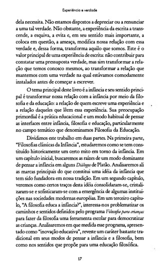 Experiência e verdade
dela necessita. Não estamos dispostos a depreciar ou a renunciar
a uma tal verdade. Não obstante, a experiência da escrita a trans­
cende, a esquiva, a evita e, em seu sentido mais importante, a
coloca em questão, a ameaça, modifica nossa relação com essa
verdade e, dessa forma, transforma aquilo que somos. Este é o
valor principal de uma experiência de escrita: não contribuir para
constatar uma pressuposta verdade, mas sim transformar a rela­
ção que temos conosco mesmos, ao transformar a relação que
mantemos com uma verdade na qual estávamos comodamente
instalados antes de começar a escrever.
O tema principal deste livro é a infância e seu sentido princi­
pal é transformar nossa relação com a infância por meio da filo­
sofia e da educação: a relação de quem escreve uma experiência e
a relação daqueles que lêem essa experiência. Sua preocupação
primordial é a prática educacional e um modo habitual de pensar
as interfaces entre infância, filosofia e educação, particularmente
no campo temático que denominamos Filosofia da Educação.
Dividimos este trabalho em duas partes. Na primeira parte,
“Filosofias clássicas da Infância”, estudaremos como se tem cons­
tituído historicamente um certo mito em tomo da infância. Em
um capítulo inicial, buscaremos as raízes de um modo dominante
de pensar a infância em alguns Diálogos de Platão. Analisaremos ali
as marcas principais do que constitui uma idéia da infância que
tem sido fundadora em nossa tradição. Em um segundo capítulo,
veremos como certos traços desta idéia consolidaram-se, cristali-
zaram-se e sofisticaram-se com a emergência de algumas institui­
ções nas sociedades modernas européias. Em um terceiro capítu­
lo, “A filosofia educa a infância?”, interessa-nos problematizar os
caminhos e sentidos definidos pelo programa Filosofiapara crianças
para fazer da filosofia uma ferramenta escolar para democratizar
as crianças. Analisaremos em que medida esse programa, apresen­
tado como “inovação educativa”, reveste um caráter bastante tra­
dicional em seus modos de pensar a infância e a filosofia, bem
como nos sentidos que propõe para uma educação filosófica.
17
 