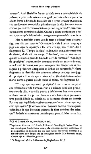 Infância de um tempo (Heráclito)
homem”. Aqui Heráclito faz um paralelo com a potencialidade da
palavra: a palavra da criança tem igual potência relativa que a do
adulto frente à divindade. Heráclito usa o termo ‘criança’ {pcúdós) em
seu sentido mais coloquial, a primeira etapa da vida humana. Assim
como a guerra tem como contrário a paz no fragmento 67, essa crian­
ça tem como contrário o adulto. Criança e adulto conformam o ho­
mem, que seopõe à divindade, como guerra e paz também se opõem.
Mas há também outro uso do termo ‘criança’ para designar
algo que não tem oposto. “O tempo da vida é uma criança que
joga um jogo de oposições. De uma criança, seu reino”, diz o
fragmento 52. “Tempo da vida” traduz aión, que, diferentemente
de chrónos, alude não ao tempo “objetivo”, mas ao tempo en­
quanto destino, o período limitado de vida humana.65“Um jogo
de oposições” traduzpesséuo, por tratar-se de um entretenimento
semelhante às damas, nas quais os oponentes bloqueiam as pas­
sagens e procuram ultrapassar as linhas do adversário.66 Neste
fragmento se identifica aión com uma criança que joga esse jogo
de oposições. E se diz que a criança é rei (basileiè) do tempo hu­
mano, como a guerra o é de todas as coisas, no fragmento 53.
“Criança que joga com oposições” é outro nome do que é,
em referência à vida humana. Não é a criança débil dos primei­
ros anos de vida, a que fala pouco e debilmente frente ao adulto,
senão o próprio tempo que domina a vida humana, o que marca
uma possibilidade da existência, o despertar frente ao dormir.
Por que essa legalidade recebe como nome “uma criança que joga
com oposições?” Já vimos como Diôgenes Laércio relata a parti­
cularidade de que Heráclito gostava de ficar próximo das crian­
ças.67Podería interpretar-se uma simpatia pessoal. Mas talvez haja
65Cf. M. Conche. Op. d/., 1991/1986, p. 447.
“ Seguimos a leitura de H. G. Liddle, R. Scott. A GreekEnefisbljxicon, 1966, em
sua entrada para pesseúo. Existe uma aguda polêmica a respeito deste jogo. O
ponto principal em discussão é se este é um jogo de acaso ou de estratégia e, se
for este último caso, de qual tipo de estratégia se trataria. Cf. a discussão em M.
Conche. Op. dt., 1991/1986, p. 447-8.
67 Cf. Diôgenes Laêrtios. Vida t obra dosfilósofos ilustres, IX, 2.
147
 