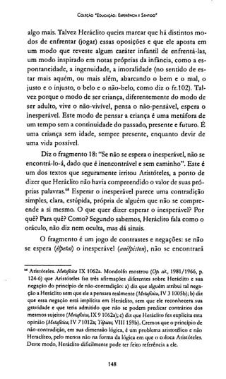 Coleção 'Educação: Experiência e Sentido'
algo mais. Talvez Heráclito queira marcar que há distintos mo­
dos de enfrentar (jogar) essas oposições e que ele aposta em
um modo que reveste algum caráter infantil de enfrentá-las,
um modo inspirado em notas próprias da infância, como a es­
pontaneidade, a ingenuidade, a imoralidade (no sentido de es­
tar mais aquém, ou mais além, abarcando o bem e o mal, o
justo e o injusto, o belo e o não-belo, como diz o fr.102). Tal­
vez porque o modo de ser criança, diferentemente do modo de
ser adulto, vive o não-vivível, pensa o não-pensável, espera o
inesperável. Este modo de pensar a criança é uma metáfora de
um tempo sem a continuidade do passado, presente e futuro. É
uma criança sem idade, sempre presente, enquanto devir de
uma vida possível.
Diz o fragmento 18: “Se não se espera o inesperável, não se
encontrá-lo-á, dado que é inencontrável e sem caminho”. Este é
um dos textos que seguramente irritou Aristóteles, a ponto de
dizer que Heráclito não havia compreendido o valor de suas pró­
prias palavras.68 Esperar o inesperável parece uma contradição
simples, clara, estúpida, própria de alguém que não se compre­
ende a si mesmo. O que quer dizer esperar o inesperável? Por
quê? Para quê? Como? Segundo sabemos, Heráclito fala como o
oráculo, não diz nem oculta, mas dá sinais.
O fragmento é um jogo de contrastes e negações: se não
se espera (élpetcn) o inesperável (anélpiston), não se encontrará
“ Aristóteles. Metajisica IX 1062a. Mondolfo mostrou (Op. cit., 1981/1966, p.
124-6) que Aristóteles faz três afirmações diferentes sobre Heráclito e sua
negação do princípio de não-contradição: a) diz que alguém atribui tal nega­
ção a Heráclito sem que ele a pensara realmente (Metafísica, IV 3 1005b); b) diz
que essa negação está implícita em Heráclito, sem que ele reconhecera sua
gravidade e que teria admitido que não se podem predicar contrários dos
mesmos sujeitos {Metafísica, IX 9 1062a); c) diz que Heráclito fez explícita esta
opinião {Metafsica,V 71012a; Tópicos, VIII 159b). Cremos que o princípio de
não-contradição, em sua dimensão lógica, é um problema aristotélico e não
Heraclíteo, pelo menos não na forma da lógica em que o coloca Aristóteles.
Deste modo, Heráclito dificilmente pode ter feito referência a ele.
148
 