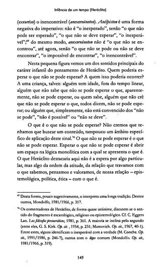 Infância de um tempo (Herádito)
(exeurései) o inencontrável (anexereúneton). Anélpiston é uma forma
negativa do imperativo: não é “o inesperado”, senão “o que não
pode ser esperado”, “o que não se deve esperar”, “o inesperá-
vel”;69*do mesmo modo, anexereúneton não é “o que não se en­
controu”, até agora, senão “o que não se pode ou não se deve
encontrar”, “o impossível de encontrar”, “o inencontrável”.
Nesta pequena figura vemos um dos sentidos principais do
caráter infantil do pensamento de Heráclito. Quem poderia es­
perar o que não se pode esperar? A quem isso poderia ocorrer?
A uma criança, talvez: alguém sem idade, fora do tempo linear,
alguém que não sabe que não se pode esperar o que, aparente­
mente, não se pode esperar, ou quem sabe, alguém que não crê
que não se pode esperar o que, todos dizem, não se pode espe­
rar; ou alguém que, simplesmente, não está convencido dos “não
se pode”, “não é possível” ou “não se deve”.
O que é o que não se pode esperar? Não cremos que te­
nhamos que buscar um conteúdo, tampouco um âmbito especí­
fico de aplicação deste sinal.™ O que não se pode esperar é o que
não se pode esperar. Esperar o que não se pode espetar é abrir
um espaço na lógica monolítica com a qual se apresenta o que é.
O que Heráclito destacaria aqui não é a espera por algo particu­
lar, mas algo da ordem da atitude, da relação que travamos com
o que sabemos, pensamos e valoramos, de nossa relação —epis-
temológica, política, ética - com o que é.
69Desta forma, pouco sugestivamente, o interpreta uma longa tradição. Dentre
outros, Mondolfo, 1981/1966, p. 317.
Os comentadores de Heráclito, de forma quase unânime, discutem se o sen­
tido do fragmento é cscatológico, religioso ou epistemológico. Cf. C. Eggers
Lan. Ijusfilósofospresocrátkos, 1981, p. 361. A maioria se inclina pelo segundo
(entre eles, G. S. Kirk. Op. cil. , 1954, p. 231; Marcovich. O/», cit., 1967, 40-1).
Entre estes, alguns identificam o inesperável com a verdade (M. Conche. Op.
ál., 1991/1986, p. 246-7), outros com o togps comum (Mondolfo. Op. cit.,
1981/1966, p. 319).
149
 