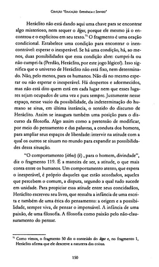 Coleção 'Educação: Experiência e Sentido'
Heráclito não está dando aqui uma chave para se encontrar
algo misterioso, nem sequer o lógos, porque ele mesmo já o en­
controu e o explicitou em seu texto.71 O fragmento é uma oração
condicional. Estabelece uma condição para encontrar o inen-
contrável: esperar o inesperável. Se há uma condição, há, ao me­
nos, duas possibilidades que essa condição abre: cumpri-la ou
não cumpri-la (Perdão, Heráclito, por este jogo lógico!). Isso sig­
nifica que o universo de Heráclito não está fixo, nem determina­
do. Não, pelo menos, para os humanos. Não dá no mesmo espe­
rar ou não esperar o inesperável. Há despertos e adormecidos,
mas não está dito quem está em cada lugar nem que esses luga­
res sejam ocupados de uma vez e para sempre. Justamente nesse
espaço, nesse vazio da possibilidade, da indeterminação do hu­
mano se situa, em última instância, o sentido do discurso de
Heráclito. Assim se inaugura também uma posição para o dis­
curso da filosofia. Algo assim como a pretensão de modificar,
por meio do pensamento e das palavras, a conduta dos homens,
para ampliar seus espaços de liberdade: intervir na atitude com a
qual os outros se situam no mundo para expandir as possibilida­
des dessa situação.
“O comportamento (étbos) (é) , para o homem, divindade”,
diz o fragmento 119. É a maneira de ser, a atitude, o que mais
conta entre os humanos. Um comportamento atento, que espera
o inesperável, é próprio daqueles que estão acordados, aqueles
que percebem o comum, a disputa, segundo a qual tudo sucede
em unidade. Para propiciar essa atitude entre seus concidadãos,
Heráclito escreveu seu livro, que ressalta a infância de uma escri­
ta e também de uma ética do pensamento: a origem e a possibi­
lidade, sempre viva, de pensar o impensável. A infância de uma
paixão, de uma filosofia. A filosofia como paixão pelo não-clau-
suramento do pensar.
71 Como vimos, o fragmento 50 diz o conteúdo do lógps e, no fragmento 1,
Heráclito afirma que ele descreve a natureza das coisas.
150
 