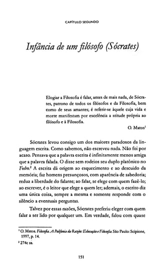CAPITULO segundo
Infância de umfilósofo (Sócratesj
Elogiar a Filosofia é falar, antes de mais nada, de Sócra­
tes, patrono de todos os filósofos e da Filosofia, bem
como de seus amantes; é referir-se àquele cuja vida e
morte manifestam por excelência a atitude própria ao
filósofo e à Filosofia.
O. Matos12
Sócrates levou consigo um dos maiores paradoxos da lin­
guagem escrita. Como sabemos, não escreveu nada. Não foi por
acaso. Pensava que a palavra escrita é infinitamente menos amiga
que a palavra falada. O disse sem rodeios seu duplo platônico no
Fedro? A escrita dá origem ao esquecimento e ao descuido da
memória; faz homens presunçosos, com aparência de sabedoria;
reduz a liberdade do falante; ao falar, se elege com quem fazê-lo;
ao escrever, é o leitor que elege a quem ler; ademais, o escrito diz
uma única coisa, sempre a mesma e somente responde com o
silêncio a eventuais perguntas.
Talvez por essas razões, Sócrates preferiu eleger com quem
falar a ser lido por qualquer um. Em verdade, falou com quase
10 . Matos. Filosofia.A Polifoniada Ra^ão:Educaçãot Filosofia. São Paulo: Scipione,
1997, p. 14.
2274c ss.
151
 