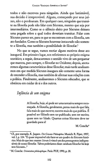 Coleção "Educação: Experiência e Sentido"
todos e não escreveu para ninguém. Ainda que lastimável,
sua decisão é irreprovável. Alguns, começando por seus jui­
zes, não o perdoaram. Em qualquer caso, ninguém que transi­
te na filosofia pode não falar com Sócrates, mesmo que seja por
intermediários. Como se o silêncio eleito por Sócrates deixara
uma pegada sobre a qual todos deveriam transitar. Falar com
Sócrates parece ser, para os que se encontram com a filosofia, um
ato fundador. Como se Sócrates houvesse instaurado não somen­
te a filosofia, mas também a possibilidade de filosofar.3
No que se segue, vamos recriar alguns motivos desse ato
inaugural. Em primeiro lugar, nos referiremos ao próprio enigma
socrático; a seguir, destacaremos o sentido vivo de um perguntar
que marcou, para sempre, o filosofar no Ocidente; depois, anota­
remos algumas características desse filosofar; mais tarde analisare­
mos em que medida Sócrates inaugura não somente uma forma
de entender a filosofia, mas também de afirmar suas relações com
a política. Finalmente, analisaremos o Sócrates educador, que se
obstinou em cuidar de si e dos outros.
Infância de um enigma
A filosofia, hoje, só pode ser uma tentativa sempre reco­
meçada. A filosofia, geralmente, pensa mais do que fala;
fala mais do que escreve; escreve mais do quepublica. E
possível ser filósofo sem ter publicado; sem ter escrito;
quase sem ter falado. Quantas coisas Sócrates deve ter
guardado para si!
M Conche4
3C f, por exemplo, K. Jaspers. Die Grossen Philosopben. Munich: R. Piper, 1957,
vol. I, p. 124: “É quase impossível não fazer-se um quadro do Sócrates histó­
rico. Mais do que isso: manter Sócratesà vista é um dos pressupostos indispen­
sáveis de nosso filosofar. Talvez poderiamos dizer: nenhum filosofar há hoje
sem Sócrates...”
4M. Conche. Orientationphilosophiquc. Paris: PUF, 1990, p. 28.
152
 