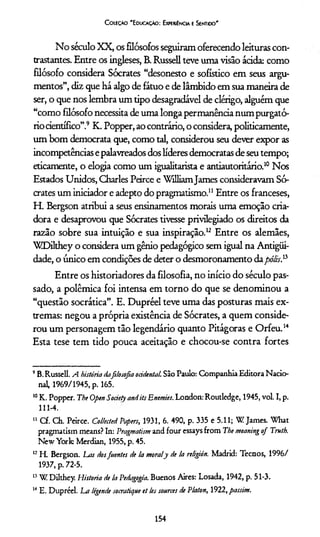 Coieção 'Educação: Experiência e Sentioo'
No século XX, os filósofos seguiram oferecendo leituras con­
trastantes. Entre os ingleses, B. Russell teve uma visão ácida: como
filósofo considera Sócrates “desonesto e sofistico em seus argu­
mentos”, diz que há algo de fátuo e de lambido em sua maneira de
ser, o que nos lembra um tipo desagradável de clérigo, alguém que
“como filósofo necessita de uma longa permanência num purgató­
rio científico”.9 K. Popper, ao contrário, o considera, politicamente,
um bom democrata que, como tal, considerou seu dever expor as
incompetências epalavreados dos líderes democratas de seu tempo;
eticamente, o elogia como um igualitarista e antiautoritário.10 Nos
Estados Unidos, Charles Peirce e WilliamJames consideravam Só­
crates um iniciador e adepto do pragmatismo.11 Entre os franceses,
H. Bergson atribui a seus ensinamentos morais uma emoção cria­
dora e desaprovou que Sócrates tivesse privilegiado os direitos da
razão sobre sua intuição e sua inspiração.1213Entre os alemães,
WDilthey o considera um gênio pedagógico sem igual na Antigüi-
dade, o único em condições de deter o desmoronamento dapólisP
Entre os historiadores da filosofia, no início do século pas­
sado, a polêmica foi intensa em torno do que se denominou a
“questão socrática”. E. Dupréel teve uma das posturas mais ex­
tremas: negou a própria existência de Sócrates, a quem conside­
rou um personagem tão legendário quanto Pitágoras e Orfeu.14
Esta tese tem tido pouca aceitação e chocou-se contra fortes
9B.Russell. A história dafilosofia ocidental. São Paulo: Companhia Editora Nacio­
nal, 1969/1945, p. 165.
10K. Popper. The Open Society andits Enemies. London: Routledge, 1945, vol. I, p.
111-4.
u Cf. Ch. Peirce. Colhcted Papers, 1931, 6. 490, p. 335 e 5.11; W James. What
pragmatism means? In: Pragmatism and four essays from The meaning of Truth.
New York: Merdian, 1955, p. 45.
12H. Bergson. Las dosfuentes de la moraly de la religión. Madrid: Tecnos, 1996/
1937, p. 72-5.
13W Dilthey. Historia de la Pedagogia. Buenos Aires: Losada, 1942, p. 51-3.
14 E. Dupréel. La légende socratique et les sources de Platon, 1922, passim.
154
 
