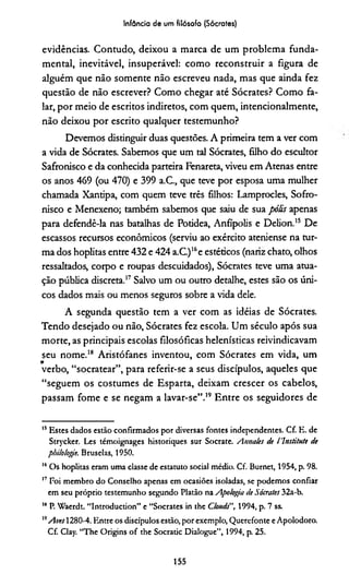 Infância de um filósofo (Sócrates)
evidências. Contudo, deixou a marca de um problema funda­
mental, inevitável, insuperável: como reconstruir a figura de
alguém que não somente não escreveu nada, mas que ainda fez
questão de não escrever? Como chegar até Sócrates? Como fa­
lar, por meio de escritos indiretos, com quem, intencionalmente,
não deixou por escrito qualquer testemunho?
Devemos distinguir duas questões. A primeira tem a ver com
a vida de Sócrates. Sabemos que um tal Sócrates, filho do escultor
Safronisco e da conhecida parteira Fenareta, viveu em Atenas entre
os anos 469 (ou 470) e 399 a.C., que teve por esposa uma mulher
chamada Xantipa, com quem teve três filhos: Lamprocles, Sofro-
nisco e Menexeno; também sabemos que saiu de sua pólis apenas
para defendê-la nas batalhas de Potidea, Anfípolis e Delion.15 De
escassos recursos econômicos (serviu ao exército ateniense na tur­
ma dos hoplitas entre 432 e 424 a.C.)l6e estéticos (nariz chato, olhos
ressaltados, corpo e roupas descuidados), Sócrates teve uma atua­
ção pública discreta.17Salvo um ou outro detalhe, estes são os úni­
cos dados mais ou menos seguros sobre a vida dele.
A segunda questão tem a ver com as idéias de Sócrates.
Tendo desejado ou não, Sócrates fez escola. Um século após sua
morte, as principais escolas filosóficas helenísticas reivindicavam
seu nome.18 Aristófanes inventou, com Sócrates em vida, um
V
verbo, “socratear”, para referir-se a seus discípulos, aqueles que
“seguem os costumes de Esparta, deixam crescer os cabelos,
passam fome e se negam a lavar-se”.19 Entre os seguidores de
15Estes dados estão confirmados por diversas fontes independentes. Cf. E. de
Strycker. Les témoignages historiques sur Socrate. Amtales de 1'lnstitute de
pbilologie. Bruselas, 1950.
16Os hoplitas eram uma classe de estatuto social médio. Cf. Burnet, 1954, p. 98.
17 Foi membro do Conselho apenas em ocasiões isoladas, se podemos confiar
em seu próprio testemunho segundo Platão na Apologia de Sócrates 32a-b.
18P. Waerdt. “Introduction” e “Sócrates in the Clouds", 1994, p. 7 ss.
” Aves 1280-4. Entre os discípulos estão, por exemplo, Querefonte eApolodoro.
Cf. Clay. “The Origins of the Socratic Dialogue”, 1994, p. 25.
155
 