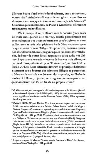 Coleção 'Educação: Expewéncia e Sentido'
Sócrates houve obedientes e desobedientes, uns o escreveram,
outros não.20 Aristóteles dá conta de um gênero específico, os
diálogos socráticos, que imitavam as conversações de Sócrates.21
Os únicos que conservamos, de Platão e Xenofonte, ofereceram
testemunhos muito díspares.
Platão compartilhou os últimos anos de Sócrates (tinha cerca
de trinta anos quando este morreu), assistiu pessoalmente aos
acontecimentos que desencadearam sua condenação e sua mor­
te. Escreveu as mais belas páginas e fez de Sócrates personagem
de quase todos os seus Diálogos. Nos primeiros, homem articula-
dor, discutidor incansável, pergunta quase tudo; nos intermediá­
rios, defensor de outras idéias, responde a quase tudo; nos últi­
mos, é apenas um jovem interlocutor de homens mais sábios, até
que sai de cena, substituído pelo “O ateniense”, na obra final de
Platão, As Deis. Essas diferenças levaram os principais helenistas
a sustentar que o Sócrates dos primeiros diálogos se parece com
o Sócrates de verdade e o Sócrates dos segundos, ao Platão de
verdade. O último, o jovem, seria alguém que acompanha um
questionamento que Platão faz da sua própria teoria.22
20G. Giannantoni, em sua segunda edição dos fragmentos de Sócrates (Soeratis
etSocraticorum Keliquiae. Nápoli: Bibliopolis, 1990), lista uns setenta socráticos,
entre seguidores imediatos e mais distantes. Só em Fédon, 59b-c aparecem
listados quase vinte.
21 Poética II 1447b. Além de Platão e Xenofonte, os mais importantes escritores
de Sócrates teriam sidoAntístenes, Aristipo,Críton,Simón, Huclides de Megara,
Pédon e Esquines. Conservamos alguns fragmentos de Antístenes e Esquines.
Quando Platão escreveu seus diá/ogos, o gênero já era reconhecido em Atenas.
Cf. Clay. Op. cit.y 1994, p. 27-30. Xenofonte não é mencionado nenhuma vez
nos Diálogosde Platão e este apenas uma vez nos Memombilin(11.6.1). Diôgenes
Laércio testemunha uma suposta rivalidade entre ambos ( Vidas e doutrinas de
filósofos ilustres III, 34). Xenofonte menciona repetidas vezes Antístenes no
Banquete e Aristipo em Memorabifía. Platão menciona Antístenes e Aristipo
apenas para confirmar suas respectivas presença e ausência no momento da
morte de Sócrates (Fédon 59c) e Esquines para confirmar, ademais, sua pre­
sença no julgamento {Apologia de Sócrates. 33e).
22Cf. por exemplo, G. Vlastos. “Sócrates contra Sócrates in Plato”. In: Sócrates,
lronist andMoralPbilosopber. 1991, p. 45-80.
156
 