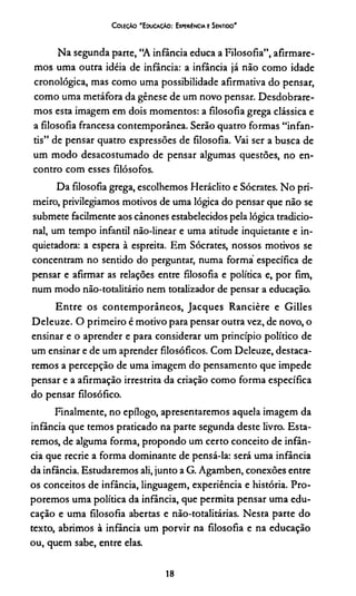 C oleção 'E ducação: Experiência e Sentido'
Na segunda parte, “A infância educa a Filosofia”, afirmare­
mos uma outra idéia de infância: a infância já não como idade
cronológica, mas como uma possibilidade afirmativa do pensar,
como uma metáfora da gênese de um novo pensar. Desdobrare­
mos esta imagem em dois momentos: a filosofia grega clássica e
a filosofia francesa contemporânea. Serão quatro formas “infan­
tis” de pensar quatro expressões de filosofia. Vai ser a busca de
um modo desacostumado de pensar algumas questões, no en­
contro com esses filósofos.
Da filosofia grega, escolhemos Heráclito e Sócrates. No pri­
meiro, privilegiamos motivos de uma lógica do pensar que não se
submete facilmente aos cânones estabelecidos pela lógica tradicio­
nal, um tempo infantil não-linear e uma atitude inquietante e in-
quietadora: a espera à espreita. Em Sócrates, nossos motivos se
concentram no sentido do perguntar, numa forma específica de
pensar e afirmar as relações entre filosofia e política e, por fim,
num modo não-totalitário nem totalizador de pensar a educação.
Entre os contemporâneos, Jacques Rancière e Gilles
Deleuze. O primeiro é motivo para pensar outra vez, de novo, o
ensinar e o aprender e para considerar um princípio político de
um ensinar e de um aprender filosóficos. Com Deleuze, destaca­
remos a percepção de uma imagem do pensamento que impede
pensar e a afirmação irrestrita da criação como forma específica
do pensar filosófico.
Finalmente, no epílogo, apresentaremos aquela imagem da
infância que temos praticado na parte segunda deste livro. Esta­
remos, de alguma forma, propondo um certo conceito de infân­
cia que recrie a forma dominante de pensá-la: será uma infância
da infância. Estudaremos ali, junto a G. Agamben, conexões entre
os conceitos de infância, linguagem, experiência e história. Pro­
poremos uma política da infância, que permita pensar uma edu­
cação e uma filosofia abertas e não-totalitárias. Nesta parte do
texto, abrimos à infância um porvir na filosofia e na educação
ou, quem sabe, entre elas.
18
 