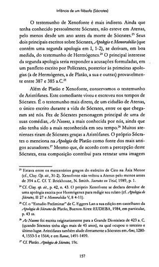 Infância de um filósofo (Sócrates)
O testemunho de Xenofonte é mais indireto. Ainda que
tenha conhecido pessoalmente Sócrates, não esteve em Atenas,
pelo menos desde um ano antes da morte de Sócrates.21 Seus
dois principais escritos sobre Sócrates, Apologia eMemorabilia (que
contém uma segunda apologia em I, 1-2), se derivam, em boa
medida, do testemunho de Hermógenes.24 O principal interesse
da segunda apologia seria responder a acusações formuladas, em
um panfleto escrito por Polícrates, posterior às primeiras apolo­
gias (a de Hermógenes, a de Platão, a sua e outras) provavelmen­
te entre 387 e 385 a.C.25
Além de Platão e Xenofonte, conservamos o testemunho
de Aristófanes. Este comediante viveu e escreveu nos tempos de
Sócrates. E o testemunho mais direto, de um cidadão de Atenas,
o único escrito durante a vida de Sócrates, entre os que chega­
ram até nós. Fez de Sócrates personagem principal de uma de
suas comédias, As Nuvens, a mais conhecida por nós, ainda que
não tenha sido a mais reconhecida em seu tempo.26 Muitos ate­
nienses riram de Sócrates graças a Aristófanes. O próprio Sócra­
tes o menciona na Apologia de Platão como fonte dos mais anti­
gos acusadores.27 Mesmo que, de acordo com a percepção deste
Sócrates, essa composição contribui para retratar uma imagem
25 Estava entre os mercenários gregos do exército de Ciro na Ásia Menor
(cf., Clay. Op. cit., 31-2). Xenofonte não voltou a Atenas pelo menos antes
de 394 a.C. Cf. T. Brickhouse, N. Smith. Sócrates on Trial, 1989, p. 1.
24Cf. Clay. op. cit., p. 42, n. 43. O próprio Xenofonte se declara devedor de
uma apologia escrita por Hermógenes para redigir seu relato (cf. Apologia cie
Sócrates, II 27 e Memorabilia V, 8 4-11).
25Cf. o “Estúdio Preliminar” de C. Eggers Lan a sua edição em castelhano da
Apologia de Sócrates de Platão, Buenos Aires: EUDEBA, 1984, em particular,
p. 43 ss.
26As Nuvens foi escrita originariamente para a Grande Dionisíaca de 423 a. C.
(quando Sócrates tinha algo mais de 45 anos), na qual ocupou o terceiro e
último lugar. Aristófanes também alude diretamente a Sócrates em Aves, 1280-
4,1553-5 e 1564; e em Ranas, 1491-1499.
27Cf. Platão. Apologia de Sócrates, 19c.
157
 