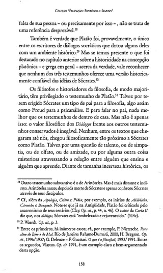 Coleção "Educação: Experiência e Sentido"
falsa de sua pessoa - ou precisamente por isso - , não se trata de
uma referência desprezível.28
Também é verdade que Platão foi, provavelmente, o único
entre os escritores de diálogos socráticos que dotou alguns deles
com um ambiente histórico.29 Mas se temos presente o que foi
destacado no capítulo anterior sobre a historicidade na concepção
platônica - e grega em geral - acerca da verdade, vale reconhecer
que nenhum dos três testemunhos oferece uma versão historica­
mente confiável das idéias de Sócrates.30
Os filósofos e historiadores da filosofia, de modo majori­
tário, têm privilegiado o testemunho de Platão.31 Talvez por te­
rem erigido Sócrates um tipo de pai para a filosofia, algo assim
como Freud para a psicanálise. E para falar no pai, nada me­
lhor que os testemunhos de dentro de casa. Mas não é apenas
isso: o valor filosófico dos Diálogos frente aos outros testemu­
nhos conservados é inegável. Nenhum, entre os textos que che­
garam até nós, chegou filosoficamente tão próximo a Sócrates
como Platão. Talvez por uma questão de talento, ou de simpa­
tia, ou de olfato, ou de amizade, ou por alguma outra coisa
misteriosa atravessando a relação entre alguém que ensina e
alguém que aprende. Diante de tamanha incerteza histórica, os
28Outro testemunho substantivo é o de Aristóteles. Mas é mais distante e indi­
reto. Aristóteles nasceudepois damorte de Sócrates e apenas conheceu Sócrates
através de seus discípulos.
29 C f, além da Apologia, Criton e Fédon, por exemplo, os inícios de Alàbtades,
Cármides e Banquete. Note-se que já na Antigüidade, Platão foi criticado pelo
anacronismo de seus cenários (Clay. Op. aí., p. 44, n. 46). O autor da Carta II
diz que, nos diálogos, Sócrates está “embelezado e rejuvenecido.” (314c).
50P. Waerdt. Op. át., p. 3.
31 Entre os primeiros, há inúmeros casos; cf, por exemplo, F. Nietzsche. Para
além do Bem e do Mal. Rio deJaneiro: Relume-Dumará, 2000; H. Bergson. Op.
át., 1996/1937; G. Deleuze - F. Guattari. O que éafilosofia?, 1993/1991. Entre
os segundos, Vlastos. Op. át. 1991, é um exemplo claro e bem-argumentado
desta opção.
158
 