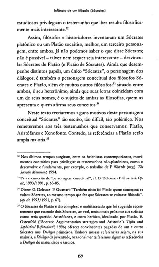 Infância de um filósofo (Sócrates)
estudiosos privilegiam o testemunho que lhes resulta filosofica­
mente mais interessante.32
Assim, filósofos e historiadores inventaram um Sócrates
platônico ou um Platão socrático, melhor, um terceiro persona­
gem, entre ambos. Já não podemos saber o que disse Sócrates;
não é possível —talvez nem sequer seja interessante —desvincu­
lar Sócrates de Platão (e Platão de Sócrates). Ainda que desem­
penhe distintos papéis, um único “Sócrates”, o personagem dos
diálogos, é também o personagem conceituai dos filósofos Só­
crates e Platão, além de muitos outros filósofos:33 situado entre
ambos, é seu heterônimo, ainda que suas letras coincidam com
um de seus nomes, é o sujeito de ambas as filosofias, quem as
apresenta e quem afirma seus conceitos.34
Neste texto recriaremos alguns motivos deste personagem
conceituai “Sócrates” tão escrito, tão difícil, tão polêmico. Nos
remeteremos aos três testemunhos que conservamos: Platão,
Aristófanes e Xenofonte. Contudo, as referências a Platão serão
ampla maioria.35
32 Nos últimos tempos surgiram, entre os helenistas contemporâneos, movi­
mentos contrários para privilegiar os testemunhos não-platônicos, como o
desenvolve e fundamenta, por exemplo, o trabalho de P. Waerdt (org.). The
Socratic Movemeng 1994.
33Para o conceito de “personagem conceituai”, cf. G. Deleuze - F. Guattari. Op.
cit., 1993/1991, p. 63-85.
34Dizem G. Deleuze- F. Guattari: “Também nisto foi Platão quem começou: se
voltou Sócrates, ao mesmo tempo que fez que Sócrates se voltasse filósofo”.
(op àt. 1993/1991, p. 67).
35O Sócrates de Platão é tão complexo e multifacetado que foi sugerido recen­
temente que esconde dois Sócrates, um real, muito mais próximo aos sofistas
como teria querido Aristófanes, e outro heróico, idealizado por Platão. E.
Ostenfeld (“Socradc Argumentation strategies and Aristode's 1'opics and
Sophistical Kefutations", 1996) oferece convincentes pegadas de um e outro
Sócrates nos Diálogos primeiros. Embora nossas referências sejam, na sua
maioria, a Diálogosda juventude, ocasionalmente faremos algumas referências
a Diálogos de maturidade e tardios.
159
 