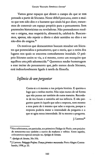 CoieçAo 'EducaçAo: Expcriíncia e Sentido'
Vamos gerar espaços que abram o campo do que se tem
pensado a partir de Sócrates. Nesse difícil percurso, entre o mui­
to que tem sido dito e o bastante que ainda há por dizer, tratare­
mos de construir um espaço propício para o pensamento. Sem
pretensões historicistas ou reveladoras. Não pretendemos resol­
ver o enigma, mas respeitá-lo, alimentá-lo, celebrá-lo. Buscare­
mos, apenas, não repetir o óbvio e abrir sentidos no dito e no
não-dito do enigma.36
Os motivos que destacaremos buscam ressaltar um Sócra­
tes que potencializa o pensamento, que o recria, que o retira dos
lugares nos quais se encontra comodamente instalado. O pró­
prio Sócrates assim se viu, a si mesmo, como um mosquito que
aquilhoa umapólis adormecida.37*Queremos render homenagem
a esse incitar do pensamento que, pelo menos desde Sócrates,
está indissoluvelmente ligado à tarefa da filosofia.
Infância de umperguntar
Conta-te a ti mesmo a tua própria história. E queima-a
logo que a tenhas escrito. Não sejas nunca de tal forma
que não possas ser também de outra maneira. Recorda-
te de teu futuro e caminha até tua infância. E não per­
guntes quem és àquele que sabe a resposta, nem mesmo
a essa parte de ti mesmo que sabe a resposta, porque a
resposta poderia matar a intensidade da pergunta e o
que se agita nessa intensidade. Sê tu mesmo a pergunta.
J. Larrosa3*
36Nos referiremos, em particular, aos primeiros Diálogos de Platão, sem prejuízo
de remetermo-nos também a outros da madurez e velhice. Entre aqueles,
colocaremos especial atenção na Apologia de Sócrates.
37Apologia de Sócrates, 30e-31b.
513J. Larrosa. PedagogiaProfana. Danças,piruetas e mascaradas. Porto Alegre: Contra­
bando, 1998, p. 53.
160
 