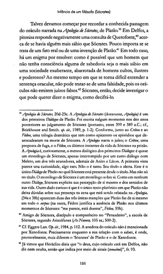 Infância de um filósofo (Sócrates)
Talvez devamos começar por recordar a conhecida passagem
do oráculo narrada naApologa de Sócrates, de Platão.39Em Delfos, a
pitonisa responde negativamente uma consulta de Querofonte,40acer­
ca de se havia alguém mais sábio que Sócrates. Pouco importa se se
trata de um fato real ou de uma invenção de Platão.41 Em todo caso,
há um enigma por resolver: como é possível que um homem que
não tenha consciência alguma de sabedoria seja o mais sábio em
uma sociedade exuberante, abarrotada de homens cultos, ilustres
e poderosos? Ao mesmo tempo em que se torna difícil entender a
sentença oracular, não pode tratar-se de uma falsidade, pois os orá­
culos não emitem juízos falsos.42Sócrates, então, decide investigar o
que pode querer dizer o enigma, como decifrá-lo.
39Apologia de Sócrates, 20d-23c. A Apologia de Sócrates (doravante, Apologia) é um
dos primeiros Diálogos de Platão. Foi escrita nalgum momento nos dez anos
posteriores ao julgamento de Sócrates (portanto, entre 399 e 389 a.C.; cf.,
Brickhouse and Smith. op. cit., 1989, p. 1-2). Conforma, junto ao Criton e ao
Fédon, uma trilogia dramática que tem como epicentro os episódios que de­
sencadearam na morte de Sócrates. A Apologia narra o juízo; o Criton, uma
proposta de fuga, e o Fédon, os últimos instantes da vida de Sócrates na prisão.
A Apologia é, curiosamente, o menos dialógico dos primeiros Diálogos-, é quase
um monólogo de Sócrates, apenas interrompido por um curto diálogo com
Meleto, um dos três acusadores, ademais de Anito e Lícon. A primeira vista
parece una curiosidade, algo raro. Não o é tanto. Seu título o alerta. Este é o
único Diálogode Platão no qual Sócrates está presente desde o título. Mas não só
no título. O monólogo de Sócrates éum monólogo sobre si. Como em nenhum
outro Diálogo, Sócrates explicita sua percepção de si mesmo e dos sentidos de
sua vida. Outro dado curioso é que é o único texto platônico em que Platão não
deixa dúvidas sobre sua presença na cena que está sendo relatada: na Apotogga,
(34a e 38b) aparecem duas das três únicas menções que Platão faz de si mesmo
em todo o corpus (na outra, Fédon justifica a ausência de Platão nos últimos
momentos de Sócrates: “me parece, está doente”, Fédon, 59b).
40 Amigo de Sócrates, discípulo e companheiro no “Pensadeiro”, a escola de
Sócrates, segundo Aristófanes (As Nuvens, 105 ss.; 500-2).
41 Cf. Eggers Lan. Op cit., 1984, p. 112. A anedota do oráculo não é mencionada
por Xenofonte. Precisamente enquanto a sua relação com o saber, é onde,
provavelmente, mais diferem o ‘Sócrates’ de Platão e o de Xenofonte.
42Já vimos que Heráclito dizia que “o deus, cujo oráculo está em Delfos, não
diz nem oculta, senão que indica por meio de sinais (semaínei)", fr. 93.
161
 