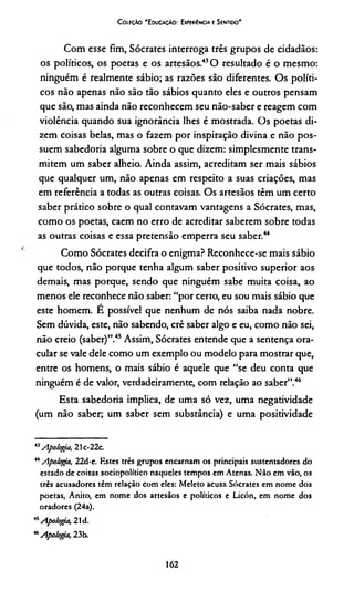 Coieçào 'EducaçAo: Experiência e Sentido'
Com esse fim, Sócrates interroga três grupos de cidadãos:
os políticos, os poetas e os artesãos.41*43O resultado é o mesmo:
ninguém é realmente sábio; as razões são diferentes. Os políti­
cos não apenas não são tão sábios quanto eles e outros pensam
que são, mas ainda não reconhecem seu não-saber e reagem com
violência quando sua ignorância lhes é mostrada. Os poetas di­
zem coisas belas, mas o fazem por inspiração divina e não pos­
suem sabedoria alguma sobre o que dizem: simplesmente trans­
mitem um saber alheio. Ainda assim, acreditam ser mais sábios
que qualquer um, não apenas em respeito a suas criações, mas
em referência a todas as outras coisas. Os artesãos têm um certo
saber prático sobre o qual contavam vantagens a Sócrates, mas,
como os poetas, caem no erro de acreditar saberem sobre todas
as outras coisas e essa pretensão emperra seu saber.44
Como Sócrates decifra o enigma? Reconhece-se mais sábio
que todos, não porque tenha algum saber positivo superior aos
demais, mas porque, sendo que ninguém sabe muita coisa, ao
menos ele reconhece não saber: “por certo, eu sou mais sábio que
este homem. E possível que nenhum de nós saiba nada nobre.
Sem dúvida, este, não sabendo, crê saber algo e eu, como não sei,
não creio (saber)”.45Assim, Sócrates entende que a sentença ora-
cular se vale dele como um exemplo ou modelo para mostrar que,
entre os homens, o mais sábio é aquele que “se deu conta que
ninguém é de valor, verdadeiramente, com relação ao saber”.46
Esta sabedoria implica, de uma só vez, uma negatividade
(um não saber; um saber sem substância) e uma positividade
41Apologia, 21c-22c.
“ Apotoga, 22d-e. Estes três grupos encarnam os principais sustentadores do
estado de coisas sociopolítico naqueles tempos em Atenas. Não em vão, os
três acusadores têm relação com eles: Meleto acusa Sócrates cm nome dos
poetas, Anito, em nome dos artesãos e políticos e Licón, em nome dos
oradores (24a).
,5Apologa, 21d.
“ Apologa, 23b.
162
 