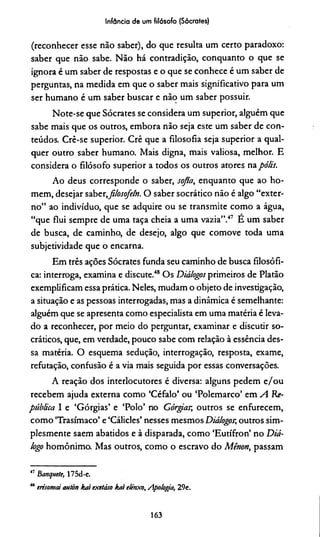 Infância de um filósofo (Sócrates)
(reconhecer esse não saber), do que resulta um certo paradoxo:
saber que não sabe. Não há contradição, conquanto o que se
ignora é um saber de respostas e o que se conhece é um saber de
perguntas, na medida em que o saber mais significativo para um
ser humano é um saber buscar e não um saber possuir.
Note-se que Sócrates se considera um superior, alguém que
sabe mais que os outros, embora não seja este um saber de con­
teúdos. Crê-se superior. Crê que a filosofia seja superior a qual­
quer outro saber humano. Mais digna, mais valiosa, melhor. E
considera o filósofo superior a todos os outros atores na pólis.
Ao deus corresponde o saber, sojta, enquanto que ao ho­
mem, desejar saber,filosofem. O saber socrático não é algo “exter­
no” ao indivíduo, que se adquire ou se transmite como a água,
“que flui sempre de uma taça cheia a uma vazia”.47 E um saber
de busca, de caminho, de desejo, algo que comove toda uma
subjetividade que o encarna.
Em três ações Sócrates funda seu caminho de busca filosófi­
ca: interroga, examina e discute.48Os Diálogos primeiros de Platão
exemplificam essa prática. Neles, mudam o objeto de investigação,
a situação e as pessoas interrogadas, mas a dinâmica é semelhante:
alguém que se apresenta como especialista em uma matéria é leva­
do a reconhecer, por meio do perguntar, examinar e discutir so-
cráticos, que, em verdade, pouco sabe com relação à essência des­
sa matéria. O esquema sedução, interrogação, resposta, exame,
refutação, confusão é a via mais seguida por essas conversações.
A reação dos interlocutores é diversa: alguns pedem e/ou
recebem ajuda externa como ‘Céfalo’ ou ‘Polemarco’ em A Re­
pública I e ‘Górgias’ e ‘Polo’ no Górgiar, outros se enfurecem,
como ‘Trasímaco’ e ‘Cálicles’ nesses mesmos Diálogos;outros sim­
plesmente saem abatidos e à disparada, como ‘Eutífron’ no Diá­
logo homônimo. Mas outros, como o escravo do Mênon, passam
17 banquete, 175d-e.
48erisomd autàn kai exetáso kat elénxo. Apologia, 29e.
163
 