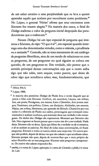 Coleção 'Educação: Experiência e Sentido'
de um saber certeiro a uma perplexidade que os leva a querer
aprender aquilo que acabam por reconhecer como problema.49
No Láques, o general ‘Nícias’ afirma que seus encontros com
Sócrates lhe trazem alegria.50 Na maioria dos casos, o final do
Diálogo reafirma o valor da pergunta inicial despojada das pseu-
docertezas que a rodeavam.51
Nesses Diálogos há um tipo especial de pergunta que inte­
ressa a Sócrates, do tipo “O que é x?”, em especial quando inter­
roga uma das denominadas virtudes, como a valentia, a prudência
ou a amizade.52 Contudo, não se trata meramente de um catálogo
de perguntas filosóficas, mas de um modo de relacionar-se com
as perguntas, de um perguntar no qual alguém se coloca em
questão, de um perguntar-se. Em verdade, não parece que o
sentido principal dessas conversações seja que o outro saiba
algo que não sabia, nem sequer, como parece, que deixe de
saber algo que acreditava saber, mas, fundamentalmente, que
49Mêrton, 84a-b.
511lJques, 188b.
51 A maioria dos primeiros Diálogos de Platão leva o nome daquele que se
atreve a falar com Sócrates: Kutífron, um sacerdote; Láques, um militar;
Ion, um poeta; Protágoras, um mestre; Lisis e Cármides, dois jovens ami­
gos; Trasímaco, um político; Críton, um discípulo; Alcibíades, um amante;
Hípias, um sofista, Menéxeno, um aprendia de filósofo. Chamá-los por seu
nome é a oferenda de Platão aos caídos, personagens que começam entu­
siasmados e acabam confusos, que intentam dizer sua verdade e não conse­
guem. Os títulos dos Diálogos são expressivos. Mostram que Sócrates não
fala. Mas enganam se fazem pensar que o outro sim dia a suaverdade. Nada
disso. Sócrates não os deixa. Quer que falem de a verdade ou de si mesmos,
e ali se acabam as palavras. No final de todas essas conversações, só ficam
perguntas. Sócrates e todos os outros calam suas respostas. Os outros por­
que não podem, depois de deixar ver que não sabem o que acreditam saber.
Sócrates porque não quer, depois de mostrar-lhes que o mais próprio do
saber filosófico são as suas perguntas. Sócrates sabe perguntar e perguntar-
se. Os outros não sabem responder-lhe.
52andréia, é o tema do lJques; sopbrosyne, é o tema do Cármides,; ephilía, é o tema
do Lisis.
164
 
