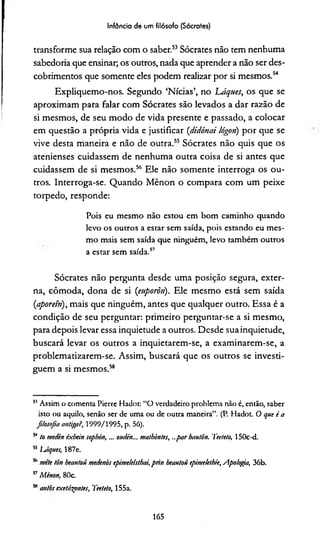 Infância de um filósofo (Sócrates)
transforme sua relação com o saber.51*53Sócrates não tem nenhuma
sabedoria que ensinar; os outros, nada que aprender a não ser des­
cobrimentos que somente eles podem realizar por si mesmos.54
Expliquemo-nos. Segundo ‘Nícias’, no 'Láques, os que se
aproximam para falar com Sócrates são levados a dar razão de
si mesmos, de seu modo de vida presente e passado, a colocar
em questão a própria vida e justificar (didónai lógoti) por que se
vive desta maneira e não de outra.55 Sócrates não quis que os
atenienses cuidassem de nenhuma outra coisa de si antes que
cuidassem de si mesmos.56 Ele não somente interroga os ou­
tros. Interroga-se. Quando Mênon o compara com um peixe
torpedo, responde:
Pois eu mesmo não estou em bom caminho quando
levo os outros a estar sem saída, pois estando eu mes­
mo mais sem saída que ninguém, levo também outros
a estar sem saída.57
Sócrates não pergunta desde uma posição segura, exter­
na, cômoda, dona de si (euporõn). Ele mesmo está sem saída
(,aporem), mais que ninguém, antes que qualquer outro. Essa é a
condição de seu perguntar: primeiro perguntar-se a si mesmo,
para depois levar essa inquietude a outros. Desde sua inquietude,
buscará levar os outros a inquietarem-se, a examinarem-se, a
problematizarem-se. Assim, buscará que os outros se investi­
guem a si mesmos.58
51Assim o comenta Pierre Hadot: “O verdadeiro problema não é, então, saber
isto ou aquilo, senão ser de uma ou de outra maneira”. (P. Hadot. O que i a
filosofia antiga?, 1999/1995, p. 56).
54to medèn éxbein sopbón, ... ottdén... malhòntes, ...par hai/Iõn. Tee/eto, 150c-d.
55IJiques, 187e.
5,1mete tòn heautoü medenòs cpimdeisthai,prin beautoü epimekthíe, Apologia, 36b.
57Mênon, 80c.
55autos exetãspntes, Tee/eto, 155a.
165
 