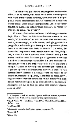 Coüçào 'EduocAo: Experiência e Sentido'
Também é certo que Sócrates não pergunta a partir do não-
saber. Sabe, ao menos, uma coisa: que o saber humano pouco
vale e que, entre os seres humanos, quem mais sabe é ele pró­
prio, o único a perceber essa limitação. Porém não é menos certo
que se trata de uma busca que compromete a um e a outro inter­
locutor, na qual não se trata de “fazer de conta”, ou “como se”,
mais que se trata de “eu e você”.5960
O retrato cômico de Aristófanes também sugere esta re­
lação. Em A s Nuvens se ridiculariza Sócrates à frente de uma
escola, “O Pensadeiro”, na qual se cobra para ensinar astro­
nomia, meteorologia, história natural, geologia, geometria e
geografia e, sobretudo, para fazer que os argumentos piores
vençam os melhores, com razão ou sem ela/1"Um velho, Es-
trepsíades, se apresenta ante a escola porque seu filho, Fidípi-
des, o levou à ruína e conversa com Sócrates para que ele
ensine seu filho como fazer para que o argumento pior vença
o melhor, assim não paga suas dívidas. Em uma primeira con­
versação, Sócrates o leva ante seus deuses, o caos, as nuvens e
a língua.61 O coro de nuvens pede a Sócrates que “experimen­
te (ponha à prova) o conhecimento e revolva o intelecto” de
Estrepsíades.62 Sócrates o interroga sobre seu modo de ser
(memória, facilidade de palavra, capacidade de aprender)63 e
exige que ele se desnude para entrar em sua escola,64 um sinal
de que, mesmo nessa paródia de escola socrática, é necessário
despojar-se do que se leva por cima para aprender alguma
coisa de valor.
59Cf. Protágoms, 331c-d. No próximo capítulo, problematizaremos, a partir de
algumas idéias de J. Rancière, esse caráter do perguntar socrática
60C f As Nuvens, 98; 144ss.; 156ss.; 171 ss.; 177ss.; 188ss.; 193ss.; 201 ss.; 225ss.;
245ss.; 1146ss.
MAs Nuvens, 423.
a diakinein tòn noún autotí kaí têsgnômes apopeirô',As Nuvens, 477.
"Nbidem, 482-7.
Mlbittem, 498.
166
 