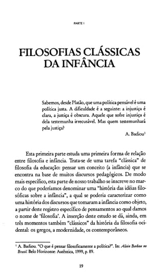 PARTE I
FILOSOFIAS CLÁSSICAS
DA INFÂNCIA
Sabemos, desde Platão, que uma política pensável é uma
política justa. A dificuldade é a seguinte: a injustiça é
clara, a justiça é obscura. Aquele que sofre injustiça é
dela testemunha irrecusável. Mas quem testemunhará
pela justiça?
A . Badiou1
Esta primeira parte estuda uma primeira forma de relação
entre filosofia e infância. Trata-se de uma tarefa “clássica” de
filosofia da educação: pensar um conceito (a infância) que se
encontra na base de muitos discursos pedagógicos. De modo
mais específico, esta parte de nosso trabalho se inscreve no mar­
co do que poderiamos denominar uma “história das idéias filo­
sóficas sobre a infância”, a qual se podería caracterizar como
uma história dos discursos que tomaram a infância como objeto,
a partir deste registro específico de pensamentos ao qual damos
o nome de ‘filosofia’. A inserção deste estudo se dá, ainda, em
três momentos também “clássicos” da história da filosofia oci­
dental: os gregos, a modernidade, os contemporâneos.
1A. Badiou. “O que é pensar filosoficamente a política?”. In: Alain Baitiou no
Brasil. Belo Horizonte: Autêntica, 1999, p. 89.
19
 