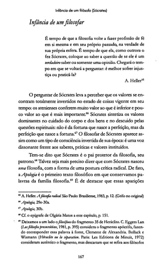 Infância de um filósofo (Sócrates)
Infância de umfilosofar
É tempo de que a filosofia volte a fazer profissão de fé
em si mesma e em seu próprio passado, na verdade de
sua própria esfera. É tempo de que ela, como outrora o
fez Sócrates, coloque ao saber a questão de se ele é um
verdadeiro saber ou somente uma opinião. Chegará o tem­
po em que se voltará a perguntar: é melhor sofrer injus-
dça ou pradcá-la?
A. Heller65
O perguntar de Sócrates leva a perceber que os valores se en­
contram totalmente invertidos no estado de coisas vigente em seu
tempo: os atenienses conferem muito valor ao que é inferior e pou­
co valor ao que é mais importante.66 Sócrates sintetiza os valores
dominantes no cuidado do corpo e dos bens e no descuido pelas
questões espirituais: não é da fortuna que nasce a perfeição, mas da
perfeição que nasce a fortuna.67O filosofar de Sócrates aparece as­
sim como um tipo de consciência invertida de sua época: é uma voz
dissonante frente aos saberes, práticas e valores instituídos.
Tem-se dito que Sócrates é o pai protetor da filosofia, seu
patrono.68Talvez seja mais preciso dizer que com Sócrates nasceu
uma filosofia, com a forma de uma postura crítica radical. De fato,
a Apologia é o primeiro texto filosófico em que conservamos pa­
lavras da família filosofia.69 É de destacar que essas aparições
65A Heller. Afilosofia radicai São Paulo: Brasiliense, 1983, p. 12. (Grifo no original)
“ Apologia, 29e-30a.
í7Apologia, 30b.
“ Cf. o epígrafe de Olgária Matos a este capítulo, p. 151.
m Deixamos a um lado ofilosófous do fragmento 35 de Heráclito. C. Eggers Lan
(Larfilósofospresocráticos, 1981, p. 395) considera o fragmento apócrifo, fazen­
do corresponder essa palavra à fonte, Clemente de Alexandria. Bollack e
Wismann (HeracJi/e ou Ia siparation. Paris: Les Editions de Minuit, 1972)
consideram autêntico o fragmento, mas descartam que se refira aos filósofos
167
 