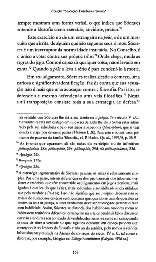 C afçto 'E ducação: Experiência e Sentido'
sempre mostram uma forma verbal, o que indica que Sócrates
entende a filosofia como exercício, atividade, prática.70
Este exercício é o de um estrangeiro napólis, o de um mos­
quito que a irrita, de alguém que não segue os seus ritmos. Sócra­
tes é um interruptor da normalidade instituída. No Conselho, é
o único a votar contra sua própria tribo.71 Onde chega, muda as
regras do jogo. Como é capaz de qualquer coisa, não é levado em
conta.72Quando apólis o leva a sério é para condená-lo à morte.
Em seu julgamento, Sócrates realiza, desde o começo, uma
curiosa e significativa identificação: faz de conta que sua acusa­
ção não é mais que uma acusação contra a filosofia. Por isto, se
defende a si mesmo defendendo uma vida filosófica.73 Nesta
sutil transposição consiste toda a sua estratégia de defesa.74
no sentido que Sócrates lhe dá a sua tarefa na Apologia. No século V a.C.,
Heródoto retrata um diálogo em que o rei de Lídia lhe diz a Sólon estar admi­
rado pela sua sabedoria e pelo seu amor à sabedoria (pbilosophein), que o tem
levado a viajar por diversos países (Historias 1,30). Para este e outros usos pri­
meiros de palavras da família ‘filosofia’, cf. P. Hadot. Op. si/., 1999/5, p. 35-9.
711 As formas que aparecem ali são todas do particípio ou do infinitivo:
pbilosopboímta, 28e;pbilosopbêin, 29c;pbilosophón, 29d; tônpbilosopbounton, 23d.
71Apologia, 32b.
72üanquete, 176c.
7’ Apologia, 23d.
74A estratégia aigumentativa de Sócrates perante os juizes é relativamente sim­
ples. Por uma parte, intenta diferenciar-se dos profissionais dos tribunais, ora­
dores e retóricos, que têm convertido os julgamentos em jogos técnicos, mais
ligados à estética do que à ética, mais seduzidos e sensibilizados pela utilidade
que pela verdade (17a-18a). Isso não significa que seu próprio discurso não se
revista de cuidadosos critérios retóricos, mas que, quando se trata de questões da
ordem da lei e da justiça, o dizer verdadeiro deve ser privilegiado perante o falar
com habilidade. Assim, Sócrates se distancia dos habilidosos oradores como se
habitassem territórios diferentes: estrangeiro na arte de produzir belos discursos
que não atendam a seuconteúdo de verdade, ele mesmo se sente em casaquando
se trata de dizer a verdade. O qual significa delimitar um espaço próprio que
corresponde ao âmbito da filosofia e não ao da retórica, pelo menos a retórica
habitualmente praticada na Atenas de começos do século IV a. C., tal como a
descreve, por exemplo, Gótgias no Diálogo homônimo (Górgias, 449d ss.)
168
 