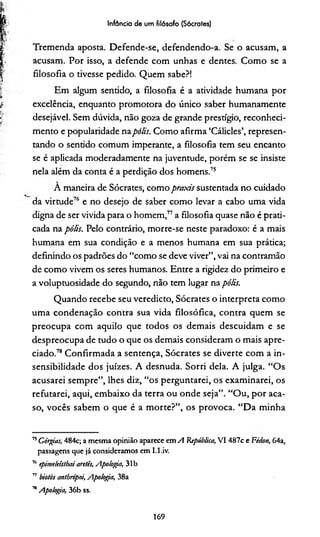 Infância de um filósofo (Sócrates)
Tremenda aposta. Defende-se, defendendo-a. Se o acusam, a
acusam. Por isso, a defende com unhas e dentes. Como se a
filosofia o tivesse pedido. Quem sabe?!
Em algum sentido, a filosofia é a atividade humana por
excelência, enquanto promotora do único saber humanamente
desejável. Sem dúvida, não goza de grande prestígio, reconheci­
mento e popularidade napolis. Como afirma ‘Cálicles’, represen­
tando o sentido comum imperante, a filosofia tem seu encanto
se é aplicada moderadamente na juventude, porém se se insiste
nela além da conta é a perdição dos homens.75
A maneira de Sócrates, como praxis sustentada no cuidado
da virtude76 e no desejo de saber como levar a cabo uma vida
digna de ser vivida para o homem,77a filosofia quase não é prati­
cada na pólis. Pelo contrário, morre-se neste paradoxo: é a mais
humana em sua condição e a menos humana em sua prática;
definindo os padrões do “como se deve viver”, vai na contramão
de como vivem os seres humanos. Entre a rigidez do primeiro e
a voluptuosidade do segundo, não tem lugar na pólis.
Quando recebe seu veredicto, Sócrates o interpreta como
uma condenação contra sua vida filosófica, contra quem se
preocupa com aquilo que todos os demais descuidam e se
despreocupa de tudo o que os demais consideram o mais apre­
ciado.78 Confirmada a sentença, Sócrates se diverte com a in­
sensibilidade dos juizes. A desnuda. Sorri dela. A julga. “Os
acusarei sempre”, lhes diz, “os perguntarei, os examinarei, os
refutarei, aqui, embaixo da terra ou onde seja”. “Ou, por aca­
so, vocês sabem o que é a morte?”, os provoca. “Da minha
75Córgias, 484c; a mesma opinião aparece em A República, VI 487c e Fttion, 64a,
passagens que já consideramos em I.l.iv.
76epime/eíslbaiaretês, Apologia, 31b
77 biotòs antbrópoi, Apologia, 38a
™Apologia, 36b ss.
169
 