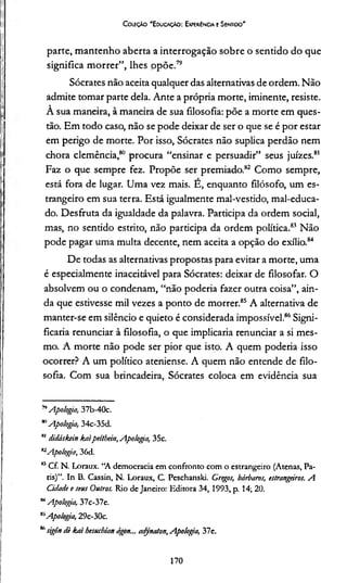 Coleção "Educação: Experiência e Sentido"
parte, mantenho aberta a interrogação sobre o sentido do que
significa morrer”, lhes opõe.7<;
Sócrates não aceita qualquer das alternadvas de ordem. Não
admite tomar parte dela. Ante a própria morte, iminente, resiste.
À sua maneira, à maneira de sua filosofia: põe a morte em ques­
tão. Em todo caso, não se pode deixar de ser o que se é por estar
em perigo de morte. Por isso, Sócrates não suplica perdão nem
chora clemência,80 procura “ensinar e persuadir” seus juizes.81
Faz o que sempre fez. Propõe ser premiado.82 Como sempre,
está fora de lugar. Uma vez mais. E, enquanto filósofo, um es­
trangeiro em sua terra. Está igualmente mal-vestido, mal-educa­
do. Desfruta da igualdade da palavra. Participa da ordem social,
mas, no sentido estrito, não participa da ordem política.83 Não
pode pagar uma multa decente, nem aceita a opção do exílio.84
De todas as alternativas propostas para evitar a morte, uma
é especialmente inaceitável para Sócrates: deixar de filosofar. O
absolvem ou o condenam, “não poderia fazer outra coisa”, ain­
da que estivesse mil vezes a ponto de morrer.85 A alternativa de
manter-se em silêncio e quieto é considerada impossível.86Signi­
ficaria renunciar à filosofia, o que implicaria renunciar a si mes­
mo. A morte não pode ser pior que isto. A quem poderia isso
ocorrer? A um político ateniense. A quem não entende de filo­
sofia. Com sua brincadeira, Sócrates coloca em evidência sua
78Apologia, 37b-40c.
*’Apologia, 34c-35d.
81didáskein kaipeíthein,Apologia, 35c.
82Apologia, 36d.
83Cf. N. Loraux. “A democracia em confronto com o estrangeiro (Atenas, Pa­
ris)”. In B. Cassin, N. Loraux, C. Peschanski. Gregos, bárbaros, estrangeiros. A
Cidade e seus Outros. Rio de Janeiro: Editora 34, 1993, p. 14; 20.
84Apologia, 37c-37e.
83Apologia, 29c-30c.
8,1sigôn dè liai hesuehian ágon... adynaton,Apolog/a, 37e.
170
 