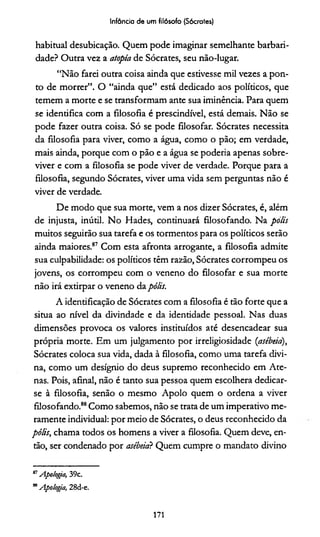 Infância de um filósofo (Sócrates)
habitual desubicação. Quem pode imaginar semelhante barbari­
dade? Outra vez a atopía de Sócrates, seu não-lugar.
“Não farei outra coisa ainda que estivesse mil vezes a pon­
to de morrer”. O “ainda que” está dedicado aos polídcos, que
temem a morte e se transformam ante sua iminência. Para quem
se identifica com a filosofia é prescindível, está demais. Não se
pode fazer outra coisa. Só se pode filosofar. Sócrates necessita
da filosofia para viver, como a água, como o pão; em verdade,
mais ainda, porque com o pão e a água se poderia apenas sobre­
viver e com a filosofia se pode viver de verdade. Porque para a
filosofia, segundo Sócrates, viver uma vida sem perguntas não é
viver de verdade.
De modo que sua morte, vem a nos dizer Sócrates, é, além
de injusta, inútil. No Hades, continuará filosofando. Na polis
muitos seguirão sua tarefa e os tormentos para os políticos serão
ainda maiores.87 Com esta afronta arrogante, a filosofia admite
sua culpabilidade: os políticos têm razão, Sócrates corrompeu os
jovens, os corrompeu com o veneno do filosofar e sua morte
não irá extirpar o veneno da pólis.
A identificação de Sócrates com a filosofia é tão forte que a
situa ao nível da divindade e da identidade pessoal. Nas duas
dimensões provoca os valores instituídos até desencadear sua
própria morte. Em um julgamento por irreligiosidade (asébeia),
Sócrates coloca sua vida, dada à filosofia, como uma tarefa divi­
na, como um desígnio do deus supremo reconhecido em Ate­
nas. Pois, afinal, não é tanto sua pessoa quem escolhera dedicar-
se à filosofia, senão o mesmo Apoio quem o ordena a viver
filosofando.88Como sabemos, não se trata de um imperativo me­
ramente individual: por meio de Sócrates, o deus reconhecido da
pólis, chama todos os homens a viver a filosofia. Quem deve, en­
tão, ser condenado por asébeia? Quem cumpre o mandato divino***
87Apologia, 39c.
**Apologia, 28d-e.
171
 