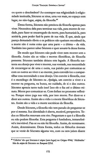 Coleção 'E ducação: Experiência e Sentido'
ou quem o desobedece? Ao contrapor sua religiosidade à religio­
sidade instituída, Sócrates se situa, uma vez mais, no espaço sem
lugar, no não-lugar, atopía, da filosofia.89
Dessa forma, Sócrates não precisou da filosofia apenas para
viver. Necessitou dela para terminar sua vida, para morrer de ver­
dade, para fazer-se encarregado da morte, para humanizá-la, para
aceitá-la, para poder fazê-la parte de sua vida. E que, ainda que
pareça demasiado óbvio e os políticos não queiram reconhecê-lo,
a morte não é outra coisa que uma parte —a última —da vida.
Também isso parece saber Sócrates e quer assumi-la dessa forma.
De modo que Sócrates não pode viver nem morrer sem a
filosofia. Assim são as vidas e mortes filosóficas, de filosofia
presente. Sócrates também deixou este legado. A filosofia sus­
tenta seu desejo por viver e morrer, sua vontade, sua necessidade
de encarregar-se de uma e outra, sua paixão por comunicar-se
com os outros ao viver e ao morrer, para convidá-los a compar­
tilhar essa necessidade e esse desejo. Um convite à filosofia, esse
é o monólogo de Sócrates na Apologia, um convite a viver e a
morrer na pergunta, na busca, no cuidado, de si e dos outros.
Sócrates aprecia tanto tudo isso! Isso ele o faz até o último mi­
nuto. Morre por comunicar-se. Com ênfase no pronome reflexi­
vo. Porque nisso joga sua vida, por isso morre. Por dizer-se e
dizer aos outros. Assim são a vida e a morte filosóficas de Sócra­
tes. Assim são a vida e a morte socráticas da filosofia.
Desde Sócrates, a filosofia não tem parado de perguntar-se
por si mesma. Sua identidade é aberta, mutável, perspectiva. To­
dos os filósofos renovam este rito. Perguntam o que é a filosofia
ou não podem filosofar. Esta pergunta é fundadora, intransferí­
vel e inevitável. Faz-se ou não há filosofia. Assim, de terminante.
Assim, determinante. Desta forma, todos os filósofos tiveram
que se vestir de Sócrates alguma vez, com ou sem juizes diante
m ‘Cálicles’ diz que Sócrates é átopos (sem lugar) no Górgas 494d; 'Aldbíades'
fala da atopia de Sócrates no Banquete 221d.
172
 