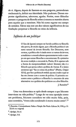 Infância de um filósofo (Sócrates)
de si. Alguns, depois de fazerem-se esta pergunta, pretenderam
enclausurá-la, definir sua identidade. Não puderam. Deram res­
postas significadvas, saborosas, agudas. Porém, esses filósofos
passam e a pergunta da filosofia sobre si mesma se mantém aberta
para aqueles que a transitam. Não há como esgotar seu campo
de sentidos. Talvez seja este um dos valores significativos de sua
fundação: perpetuar a filosofia no reino da infância.
Infância de umpolitizar
O fato de (quase) sempre ter havido política na filosofia
não prova, de modo algum, que a filosofia política é um
ramo natural da árvore filosofia. Em Descartes, com
certeza, apolítica não é citada entre os ramos da árvore;
amedicina eamoral cobrem aparentemente todo o cam­
po em que outras filosofias aencontravam. E o primeiro
da nossa tradição aencontrá-la, Platão, fê-lo apenas sob
a forma da excepcionalidade radical. Sócrates não é o
filósofo que pensa sobre a política de Atenas. E o único
ateniense que “faz as coisas da política” (Platão, Górgtas
521d), que faz a políticade verdade, oposta a tudo o que se
faz em Atenas com o nome de política. O primeiro en­
contro entre a política e a filosofia é o encontro de uma
alternativa: ou a política dos políticos ou a dos filósofos.
J. Rancière90
Uma voz demoníaca se opôs desde sempre a que Sócrates
interviesse na vida política.91 Longe de ver essa oposição como
um problema, Sócrates considera ter sido muito feliz, pois,
caso contrário, “tivera sido condenado à morte muito antes”.92
911J. Rancière. O desentendimento. Política e Filosofia. São Paulo: Editora 34,1996, p. 10.
(Grifo no original)
91Apologia, 31c-d.
92Apologia, 31d.
173
 