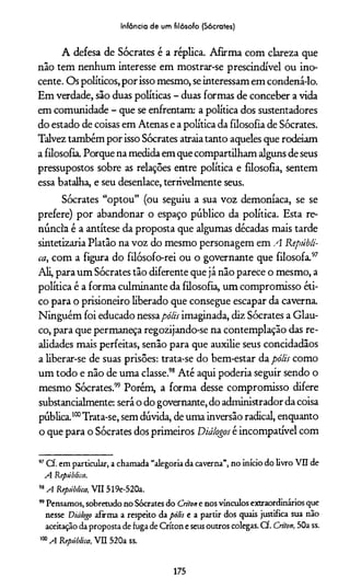 Infância de um filósofo (Sócrates)
A defesa de Sócrates é a réplica. Afirma com clareza que
não tem nenhum interesse em mostrar-se prescindível ou ino­
cente. Os políticos, por isso mesmo, seinteressam em condená-lo.
Em verdade, são duas políticas - duas formas de conceber a vida
em comunidade - que se enfrentam: a política dos sustentadores
do estado de coisas em Atenas e a política da filosofia de Sócrates.
Talvez também por isso Sócrates atraiatanto aqueles que rodeiam
a filosofia. Porque na medida em que compartilham alguns de seus
pressupostos sobre as relações entre política e filosofia, sentem
essa batalha, e seu desenlace, terrivelmente seus.
Sócrates “optou” (ou seguiu a sua voz demoníaca, se se
prefere) por abandonar o espaço público da política. Esta re­
núncia é a antítese da proposta que algumas décadas mais tarde
sintetizaria Platão na voz do mesmo personagem em A Repúbli­
ca, com a figura do filósofo-rei ou o governante que filosofa.97
Ali, para um Sócrates tão diferente que já não parece o mesmo, a
política é a forma culminante da filosofia, um compromisso éti­
co para o prisioneiro liberado que consegue escapar da caverna.
Ninguém foi educado nessapólis imaginada, diz Sócrates a Glau­
co, para que permaneça regozijando-se na contemplação das re­
alidades mais perfeitas, senão para que auxilie seus concidadãos
a liberar-se de suas prisões: trata-se do bem-estar da pólis como
um todo e não de uma classe.98 Até aqui podería seguir sendo o
mesmo Sócrates.99 Porém, a forma desse compromisso difere
substancialmente: será o do governante, do administrador da coisa
pública.100Trata-se, sem dúvida, de uma inversão radical, enquanto
o que para o Sócrates dos primeiros Diálogos é incompatível com
97Cf. em particular, a chamada “alegoria da caverna”, no início do livro VII de
A República.
98A República, VII 519e-520a.
99Pensamos, sobretudo no Sócrates do Crilone nos vínculos extraordinários que
nesse Diálogo afirma a respeito da pólis e a partir dos quais justifica sua não
aceitação da proposta de fuga de Críton e seus outros colegas. Cf. Críton, 50a ss.
100A República, VII 520a ss.
175
 