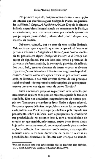 C oleção "EducaçAo : Ewekiéncia e Sentido'
No primeiro capítulo, nos propomos analisar a concepção
de infância que atravessa alguns Diálogos de Platão, em particu­
lar A lábiades I, Górgias,A República t As Leis. Depois de situar a
infância na problemática mais ampla do pensamento de Platão, a
caracterizamos, com base nestes textos, por meio de quatro tra­
ços principais: possibilidade, inferioridade, outro desprezado,
material da política.
Sabemos, contudo, que se trata de uma análise limitada.
Vale esclarecer que a questão que nos ocupa não é “como se
pensou a infância na Antigüidade Clássica”, mas “como a infân­
cia foi pensada em alguns Diálogos de Platão”. A diferença não
carece de significação. Por um lado, não temos a pretensão de
dar conta, de forma acabada, da concepção platônica da infância.
Por outro lado, estamos distantes de querer esgotar as diversas
representações sociais sobre a infância entre os gregos do período
clássico. A forma como uma época retrata um pensamento - nas
artes, na literatura e nas mais diversas formas de sua produção
social e cultural - é sempre muito mais complexa do que os pensa­
mentos presentes em alguns textos de certos filósofos.2
Estes ambiciosos projetos requereríam uma atenção que
não estamos aqui em condições de oferecer, a partir da temática
escolhida. Eles nos desviariam exageradamente de nossos pro­
pósitos. Tampouco pretendemos levar Platão a algum tribunal.
Buscamos apenas delimitar um problema e uma forma específi­
ca de enfrentá-lo. Platão está aqui pela beleza e pela força de seu
pensamento sobre a infância, com a perspectiva de considerar
sua produtividade no presente, isto é, com a possibilidade de
estudar em que medida, pelo menos, traços dessa forma ainda
hoje estão presentes no modo contemporâneo de pensar a edu­
cação da infância. Interessa-nos problematizar, mais especifi­
camente ainda, a maneira dominante de pensar e realizar as
possibilidades educativas da filosofia com crianças no mundo
2Para um trabalho com estas características pode-se consultar, com proveito,
M. Golden. Cbildrtn and CbiUboodin Classica!Atbms, 1990.
20
 