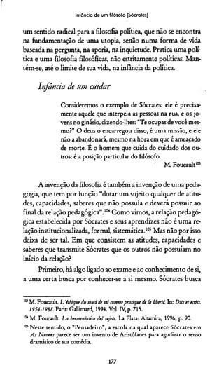 Infância de um filósofo (Sócrates)
um sentido radical para a filosofia política, que não se encontra
na fundamentação de uma utopia, senão numa forma de vida
baseada na pergunta, na aporia, na inquietude. Pratica uma polí­
tica e uma filosofia filosóficas, não estritamente políticas. Man­
tém-se, até o limite de sua vida, na infância da política.
Infância de um cuidar
Consideremos o exemplo de Sócrates: ele é precisa­
mente aquele que interpela as pessoas na rua, e os jo­
vens no ginásio, dizendo-lhes: “Te ocupas devocê mes­
mo?” O deus o encarregou disso, é uma missão, e ele
não a abandonará, mesmo na hora em que é ameaçado
de morte. E o homem que cuida do cuidado dos ou­
tros: é a posição particular do filósofo.
M. Foucault103
A invenção da filosofia é também a invenção de uma peda­
gogia, que tem por função “dotar um sujeito qualquer de atitu­
des, capacidades, saberes que não possuía e deverá possuir ao
final da relação pedagógica”.104Como vimos, a relação pedagó­
gica estabelecida por Sócrates e seus aprendizes não é uma re­
lação institucionalizada, formal, sistemática.105**Mas não por isso
deixa de ser tal. Em que consistem as atitudes, capacidades e
saberes que transmite Sócrates que os outros não possuíam no
início da relação?
Primeiro, há algo ligado ao exame e ao conhecimento de si,
a uma certa busca por conhecer-se a si mesmo. Sócrates busca
105M. Foucault. L 'ithique du souci de soí commepratique de la libertê. In: Dits et écrits.
1954-1988. Paris: Gallimard, 1994. Vol. IV, p. 715.
ltMM. Foucault. Lm hermenêutica de! sujeto. La Plata: Altamira, 1996, p. 90.
105Neste sentido, o “Pensadeiro”, a escola na qual aparece Sócrates em
As Nuvens parece ser um invento de Aristófanes para agudizar o senso
dramático de sua comédia.
177
 