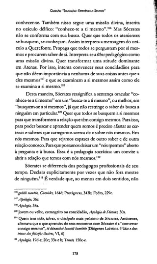 Cckíçáo 'E ducacáo: Expe»{ncia eSentido'
conhecer-se. Também nisso segue uma missão divina, inscrita
no oráculo délfico: “conhece-te a ti mesmo”.106 Mas Sócrates
não se conforma com sua busca. Quer que todos os atenienses
se busquem, se conheçam. Assim interpreta a mensagem do orá­
culo a Querefonte. Propaga que todos se perguntem por si mes­
mos e procurem saber de si. Interpreta seu êthospedagógico como
uma missão divina. Quer transformar uma atitude dominante
em Atenas. Por isso, intenta convencer seus concidadãos para
que não dêem importância a nenhuma de suas coisas antes que a
eles mesmos107 e que se examinem a si mesmos assim como ele
• • ino
se examina a si mesmo.
Desta maneira, Sócrates ressignifica a sentença oracular “co­
nhece-te a ti mesmo” em um “busca-te a ti mesmo”, ou melhor, em
“busquem-se a si mesmos”, já que não restringe o saber da busca a
ninguém em particular.*109Quer que todos se busquem a si mesmos
para que transformem a relação que têm consigo mesmos. Para isso,
para poder buscar e aprender quem somos é preciso afastar as cer­
tezas e saberes que carregamos acerca de e sobre nós mesmos. Em
nós mesmos. Para que sejamos capazes de outro saber e de outra
relação conosco. Paraque possamos deixar um“nós rpesmos”aberto
à pergunta e à busca. Essa é a pedagogia socrática: um convite a
abrir a relação que temos com nós mesmos.110
Sócrates se diferencia dos pedagogos profissionais de seu
tempo. Declara explicitamente por vezes que não fora mestre
de ninguém.111 E verdade que, ao menos em dois sentidos, não
""gnóthi seautón, Cármides, 164d; Protágoras, 343b; Fedro, 229e.
1117Apologia, 36c.
mApologia, 38a.
109Jovem ou velho, estrangeiro ou concidadão, Apologia de Sócrates, 30a.
"" Quem tem sido, talvez, o discípulo mais próximo de Sócrates, Antístenes,
afirmava que o que aprendeu de seus encontros com Sócrates é a “conversar
consigo mesmo”, tó dúnastbai beautòi bomilein (Diôgenes Laèrtios. Vidas e dou­
trinas dosfilósofos ilustres, VI, 6)
111Apologia, 19d-e; 20c; 33a e b; Teetelo, 150c-e.
178
 