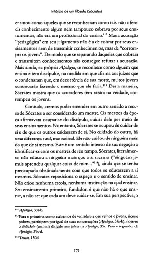 Infância de um filósofo (Sócrates)
ensinou como aqueles que se reconheciam como tais: não ofere­
cia conhecimento algum nem tampouco cobrava por seus ensi­
namentos, não era um profissional do ensino.112 Mas a acusação
“pedagógica” em seu julgamento não é a de cobrar por seus en­
sinamentos nem de transmitir conhecimentos, mas de “corrom­
per os jovens”. De modo que se separando daqueles que cobram
e transmitem conhecimentos não consegue refutar a acusação.
Mais ainda, na própria Apologia, se reconhece como alguém que
ensina e tem discípulos, na medida em que afirma aos juizes que
o condenaram que, em decorrência de sua morte, muitos jovens
continuarão fazendo o mesmo que ele fazia.113 Desta maneira,
Sócrates mostra que os acusadores têm razão: na verdade, cor­
rompeu os jovens.
Contudo, cremos poder entender em outro sentido a recu­
sa de Sócrates a ser considerado um mestre. Os mestres da épo­
ca afirmavam ocupar-se do discípulo, cuidar dele por meio de
seus ensinamentos. No entanto, Sócrates se ocupou de cuidar de
si e de que os outros cuidassem de si. No cuidado do outro, há
uma diferença sutil, mas radical. Ele não cuidou de ninguém mais
do que de si mesmo. Este é um sentido intenso de sua negação a
identificar-se com os mestres de seu tempo. Sócrates, literalmen­
te, não educou a ninguém mais que a si mesmo (“ninguém ja­
mais aprendeu qualquer coisa de mim...”114), ainda que se tenha
preocupado obstinadamente com que todos se educassem a si
mesmos. Sócrates reposiciona o espaço e o sentido de ensinar.
Não criou nenhuma escola, nenhuma instituição na qual ensinar.
Seu ensinamento primeiro, fundador, é que não há o que ensi­
nar, a não ser que cada um deve cuidar-se. Em sua perspectiva, o
112Apologia, 33a-b.
115Para o primeiro, como acabamos de ver, admite que velhos e jovens, ricos e
pobres, participem por igual de suas conversações (Apologia, 33a-b); note-se
o didáskein (ensinar) dirigido aos juizes na Apologia, 35c. Para o segundo, cf.
Apologia, 39c-d.
1,4 Teetcto, 150d.
179
 