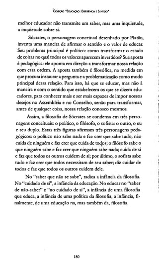 CoíeçAo 'E ducaçAo : Experiência e Sentido’
melhor educador não transmite um saber, mas uma inquietude,
a inquietude sobre si.
Sócrates, o personagem conceituai desenhado por Platão,
inventa uma maneira de afirmar o sentido e o valor de educar.
Seu problema principal é político: como transformar o estado
de coisas no qual todos os valores aparecem invertidos? Sua aposta
é pedagógica: ele aponta em direção a transformar nossa relação
com essa ordem. A aposta também é filosófica, na medida em
que procura instaurar a pergunta e a problematização como modo
principal dessa relação. Para isso, há que se educar, mas não à
maneira e com o sentido que estabelecem os que se dizem edu­
cadores, para conhecer mais e ser mais capazes de impor nossos
desejos na Assembléia e no Conselho, senão para transformar,
antes de qualquer coisa, nossa relação conosco mesmos.
Assim, a filosofia de Sócrates se condensa em três perso­
nagens conceituais: o político, o filósofo, o sofista: o outro, o eu
e seu duplo. Estas três figuras afirmam três personagens peda­
gógicos: o político não sabe nada e faz crer que sabe tudo; não
cuida de ninguém e faz crer que cuida de todos; o filósofo sabe o
que ninguém sabe e faz crer que ninguém sabe nada; cuida de si
e faz que todos os outros cuidem de si; por último, o sofista sabe
tudo e faz crer que todos necessitam de seu saber; diz cuidar de
todos e faz que todos os outros cuidem dele.
No “saber que não se sabe”, radica a infância da filosofia.
No “cuidado de si”, a infância da educação. No educar no “saber
de não-saber” e “no cuidado de si”, a infância de uma filosofia
que educa, a infância de uma política da filosofia, a infância, fi­
nalmente, de uma educação na, mas também da, filosofia.
180
 