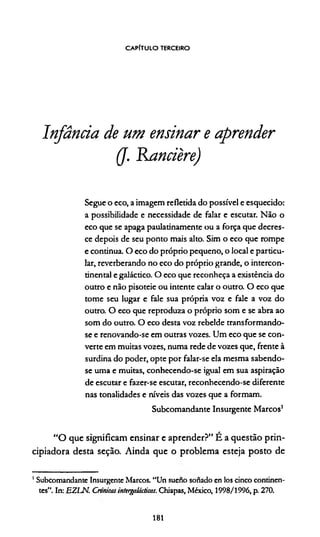 CAPITULO terceiro
Infância de um ensinar e aprender
(J. Rancière)
Segue o eco, a imagem refletida do possível e esquecido:
a possibilidade e necessidade de falar e escutar. Não o
eco que se apaga paulatinamente ou a força que decres-
ce depois de seu ponto mais alto. Sim o eco que rompe
e continua. O eco do próprio pequeno, o local e particu­
lar, reverberando no eco do próprio grande, o intercon­
tinental egaláctico. O eco que reconheça a existência do
outro e não pisoteie ou intente calar o outro. O eco que
tome seu lugar c fale sua própria voz e fale a voz do
outro. O eco que reproduza o próprio som e se abra ao
som do outro. O eco desta voz rebelde transformando-
se e renovando-se em outras vozes. Um eco que se con­
verte em muitas vozes, numa rede de vozes que, frente à
surdina do poder, opte por falar-se ela mesma sabendo-
se uma e muitas, conhecendo-se igual em sua aspiração
de escutar e fazer-se escutar, reconhecendo-se diferente
nas tonalidades e níveis das vozes que a formam.
Subcomandante Insurgente Marcos1
“O que significam ensinar e aprender?” É a questão prin-
cipiadora desta seção. Ainda que o problema esteja posto de
1Subcomandante Insurgente Marcos. “Un sueno sonado en los cinco continen­
tes”. In: EZLN. Crvnicasintergaíácticas. Chiapas, México, 1998/1996, p. 270.
181
 