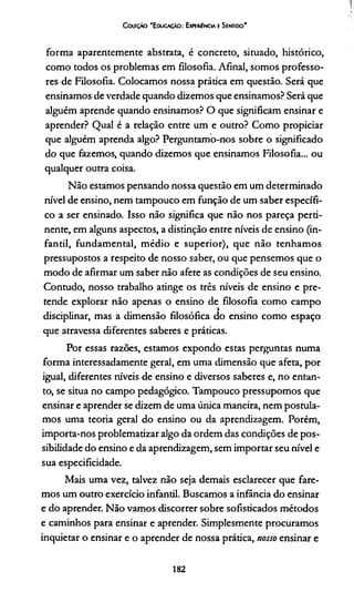 Coieção 'E ducação: Experiência e Sentido'
forma aparentemente abstrata, é concreto, situado, histórico,
como todos os problemas em filosofia. Afinal, somos professo­
res de Filosofia. Colocamos nossa prática em questão. Será que
ensinamos de verdade quando dizemos que ensinamos? Será que
alguém aprende quando ensinamos? O que significam ensinar e
aprender? Qual é a relação entre um e outro? Como propiciar
que alguém aprenda algo? Perguntamo-nos sobre o significado
do que fazemos, quando dizemos que ensinamos Filosofia... ou
qualquer outra coisa.
Não estamos pensando nossa questão em um determinado
nível de ensino, nem tampouco em função de um saber específi­
co a ser ensinado. Isso não significa que não nos pareça perti­
nente, em alguns aspectos, a distinção entre níveis de ensino (in­
fantil, fundamental, médio e superior), que não tenhamos
pressupostos a respeito de nosso saber, ou que pensemos que o
modo de afirmar um saber não afete as condições de seu ensino.
Contudo, nosso trabalho atinge os três níveis de ensino e pre­
tende explorar não apenas o ensino de filosofia como campo
disciplinar, mas a dimensão filosófica do ensino como espaço
que atravessa diferentes saberes e práticas.
Por essas razões, estamos expondo estas perguntas numa
forma interessadamente geral, em uma dimensão que afeta, por
igual, diferentes níveis de ensino e diversos saberes e, no entan­
to, se situa no campo pedagógico. Tampouco pressupomos que
ensinar e aprender se dizem de uma única maneira, nem postula­
mos uma teoria geral do ensino ou da aprendizagem. Porém,
importa-nos problematizar algo da ordem das condições de pos­
sibilidade do ensino e da aprendizagem, sem importar seu nível e
sua especificidade.
Mais uma vez, talvez não seja demais esclarecer que fare­
mos um outro exercício infantil. Buscamos a infância do ensinar
e do aprender. Não vamos discorrer sobre sofisticados métodos
e caminhos para ensinar e aprender. Simplesmente procuramos
inquietar o ensinar e o aprender de nossa prática, nosso ensinar e
182
 