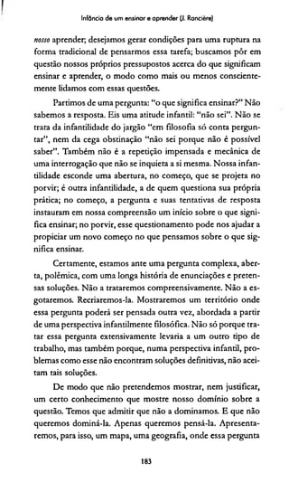 Infância de um ensinar e aprender (J. Rancière)
nosso aprender; desejamos gerar condições para uma ruptura na
forma tradicional de pensarmos essa tarefa; buscamos pôr em
questão nossos próprios pressupostos acerca do que significam
ensinar e aprender, o modo como mais ou menos consciente­
mente lidamos com essas questões.
Partimos de uma pergunta: “o que significa ensinar?” Não
sabemos a resposta. Eis uma atitude infantil: “não sei”. Não se
trata da infantilidade do jargão “em filosofia só conta pergun­
tar”, nem da cega obstinação “não sei porque não é possível
saber”. Também não é a repetição impensada e mecânica de
uma interrogação que não se inquieta a si mesma. Nossa infan­
tilidade esconde uma abertura, no começo, que se projeta no
porvir; é outra infantilidade, a de quem questiona sua própria
prática; no começo, a pergunta e suas tentativas.de resposta
instauram em nossa compreensão um início sobre o que signi­
fica ensinar; no porvir, esse questionamento pode nos ajudar a
propiciar um novo começo no que pensamos sobre o que sig­
nifica ensinar.
Certamente, estamos ante uma pergunta complexa, aber­
ta, polêmica, com uma longa história de enunciações e preten­
sas soluções. Não a trataremos compreensivamente. Não a es­
gotaremos. Recriaremos-la. Mostraremos um território onde
essa pergunta poderá ser pensada outra vez, abordada a partir
de uma perspectiva infandlmente filosófica. Não só porque tra­
tar essa pergunta extensivamente levaria a um outro tipo de
trabalho, mas também porque, numa perspectiva infantil, pro­
blemas como esse não encontram soluções definitivas, não acei­
tam tais soluções.
De modo que não pretendemos mostrar, nem justificar,
um certo conhecimento que mostre nosso domínio sobre a
questão. Temos que admitir que não a dominamos. E que não
queremos dominá-la. Apenas queremos pensá-la. Apresenta­
remos, para isso, um mapa, uma geografia, onde essa pergunta
183
 
