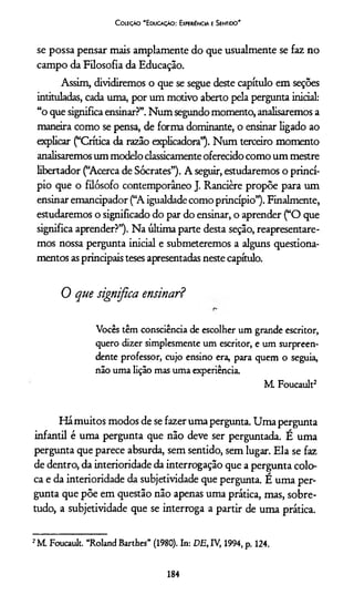 Coleção 'E ducação: Experiência e Sentido'
se possa pensar mais amplamente do que usualmente se faz no
campo da Filosofia da Educação.
Assim, dividiremos o que se segue deste capítulo em seções
intituladas, cada uma, por um motivo aberto pela pergunta inicial:
“o que significa ensinar?”. Num segundo momento, analisaremos a
maneira como se pensa, de forma dominante, o ensinar ligado ao
explicar (“Crítica da razão explicadora”). Num terceiro momento
analisaremos um modelo classicamente oferecido como um mestre
libertador (“Acerca de Sócrates”). A seguir, estudaremos o princí­
pio que o filósofo contemporâneo J. Rancière propõe para um
ensinar emancipador (“A igualdade como princípio”). Finalmente,
estudaremos o significado do par do ensinar, o aprender (“O que
significa aprender?”). Na última parte desta seção, reapresentare-
mos nossa pergunta inicial e submeteremos a alguns questiona­
mentos asprincipais teses apresentadas neste capítulo.
0 que significa ensinar?
Vocês têm consciência de escolher um grande escritor,
quero dizer simplesmente um escritor, e um surpreen­
dente professor, cujo ensino era, para quem o seguia,
não uma lição mas uma experiência.
M. Foucault2
Hámuitos modos de se fazer uma pergunta. Uma pergunta
infantil é uma pergunta que não deve ser perguntada. É uma
pergunta que parece absurda, sem sentido, sem lugar. Ela se faz
de dentro, da interioridade da interrogação que a pergunta colo­
ca e da interioridade da subjetividade que pergunta. É uma per­
gunta que põe em questão não apenas uma prática, mas, sobre­
tudo, a subjetividade que se interroga a partir de uma prática.
2M Foucault. “Roland Barthes” (1980). In: DE, IV, 1994, p. 124.
184
 