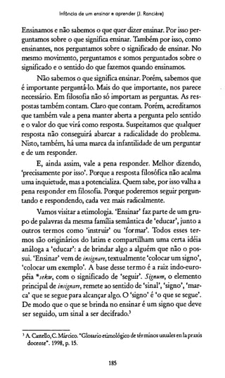 Infância de um ensinar e aprender (J. Rancière)
Ensinamos e não sabemos o que quer dizer ensinar. Por isso per­
guntamos sobre o que significa ensinar. Também por isso, como
ensinantes, nos perguntamos sobre o significado de ensinar. No
mesmo movimento, perguntamos e somos perguntados sobre o
significado e o sentido do que fazemos quando ensinamos.
Não sabemos o que significa ensinar. Porém, sabemos que
é importante perguntá-lo. Mais do que importante, nos parece
necessário. Em filosofia não só importam as perguntas. As res­
postas também contam. Claro que contam. Porém, acreditamos
que também vale a pena manter aberta a pergunta pelo sentido
e o valor do que virá como resposta. Suspeitamos que qualquer
resposta não conseguirá abarcar a radicalidade do problema.
Nisto, também, há uma marca da infantilidade de um perguntar
e de um responder.
E, ainda assim, vale a pena responder. Melhor dizendo,
‘precisamente por isso’. Porque a resposta filosófica não acalma
uma inquietude, mas a potencializa. Quem sabe, por isso valha a
pena responder em filosofia. Porque poderemos seguir pergun­
tando e respondendo, cada vez mais radicalmente.
Vamos visitar a etimologia. ‘Ensinar’ faz parte de um gru­
po de palavras da mesma família semântica de ‘educar’, junto a
outros termos como ‘instruir’ ou ‘formar’. Todos esses ter­
mos são originários do latim e compartilham uma certa idéia
análoga a ‘educar’: a de brindar algo a alguém que não o pos­
sui. ‘Ensinar’ vem de insignare, textualmente ‘colocar um signo’,
‘colocar um exemplo’. A base desse termo é a raiz indo-euro-
péia *jektv, com o significado de ‘seguir’. Signum, o elemento
principal de insignare, remete ao sentido de ‘sinal’, ‘signo’, ‘mar­
ca’ que se segue para alcançar algo. O ‘signo’ é ‘o que se segue’.
De modo que o que se brinda no ensinar é um signo que deve
ser seguido, um sinal a ser decifrado.3
3A. Castello.C. Márcico. “Glosado etimológico de términos usuales en lapraxis
docente”. 1998, p. 15.
185
 