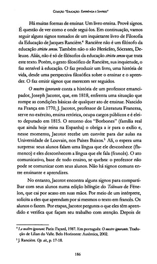 Ccutçto 'E ducação: ExperiEncia t Sentido'
Há muitas formas de ensinar. Um livro ensina. Provê signos.
E questão de ver como e onde segui-los. Em continuação, vamos
seguir alguns signos tomados de um inquietante livro de Filosofia
da Educação deJacques Rancière.4 Rancière não é um filósofo da
educação strictu sensu. Também não o são Heráclito, Sócrates, De-
leuze. Aliás, não é só de filósofos da educação strictu sensu que trata
este texto. Porém, o gesto filosófico de Rancière, sua inquietude, o
faz sensível à educação. O faz produzir um livro, uma história de
vida, desde uma perspectiva filosófica sobre o ensinar e o apren­
der. O faz emitir signos que merecem ser seguidos.
O mestre ignorante conta a história de um professor emanci-
pador,JosephJacotot, que, em 1818, enfrenta uma situação que
rompe as condições básicas de qualquer ato de ensinar. Nascido
na França em 1770.J. Jacotot, professor de Literatura Francesa,
serve no exército, ensina retórica, ocupa cargos públicos e é elei­
to deputado em 1815. O retorno dos “Borbones” (família real
que ainda hoje reina na Espanha) o obriga a ir para o exílio e,
nesse momento, Jacotot recebe um convite para dar aulas na
Universidade de Louvain, nos Países Baixos.5 Ali, o espera uma
surpresa: seus alunos falam uma língua que ele desconhece (fla-
menco) e eles desconhecem a língua que ele fala (francês). O ato
comunicativo, base de todo ensino, se quebra: o professor não
pode se comunicar com seus alunos. Não há signos comuns en­
tre ensinante e aprendizes.
No entanto,Jacotot encontra alguns signos para comparti­
lhar com seus alunos numa edição bilíngüe do Telémaco de Féne-
lon, que cai por acaso em suas mãos. Por meio de um intérprete,
solicita a eles que aprendam por si mesmos o texto em francês. Os
alunos o fazem. Por etapas,Jacotot pergunta o que eles têm apren­
dido e verifica que façam seu trabalho com atenção. Depois de
4I j maitre ignorant. Paris: Fayard, 1987. Km português: Omestre ignorante. Tradu­
ção de Lflian do Valle. Belo Horizonte: Autêntica, 2002.
5J. Rancière. Op. dl., p. 17-18.
186
 