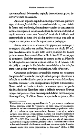 Filosofias clássicas da infância
contemporâneo.3 No terceiro capítulo desta primeira parte, de­
senvolveremos esta análise.
Antes, no segundo capítulo, nos ocuparemos, em primeiro
lugar, da invenção da infância na modernidade ou, para dizê-lo
de forma mais moderada, de uma importância e de uma atenção
inéditas outorgadas à infância na história da cultura ocidental. A
seguir, veremos como essa “atenção” inusitada à infância está
acompanhada de uma série de dispositivos sociais que dela se
ocupam: a disciplina, a escola, o professor, a pedagogia.
Assim, estaremos dando um salto gigantesco no tempo e
no registro discursivo em análise. Passamos do século IV a.C.
para décadas recentes: os anos 1960,1970 e princípio dos 80, nos
quais se desenvolvem os trabalhos de Ph. Ariès e M. Foucault, que
ali estudamos. Também passamos do campo estrito da Filosofia
da Educação (como chamar senão as análises de A 'República e de
As LeisT) ao campo da história das mentalidades e das relações
entre saber, poder e verdade que habitam Ariès e Foucault.
Certamente, poderiamos ter escolhido manter-nos no campo
disciplinar da Filosofia da Educação. Afinal, por que não estudar a
infância na modernidade a partir de autores como Montaigne,
Rousseau ou Kant? Teria sido igualmente legítimo e interessante.
Nossa decisão se baseia no intuito de mostrar que o campo da
história das idéias filosóficas sobre a infância atravessa diversos
espaços disciplinares e tem diversas possibilidades metodológicas,
historiográficas, filosóficas. Nesse campo ainda incipiente, além
3 Entendemos por pensar, segundo Foucault, “o que instaura, em diversas
formas possíveis, o jogo do verdadeiro e do falso e que, por conseguinte,
constitui o ser humano como sujeito do conhecimento; o que funda a aceita­
ção ou o rechaço da regra e constitui o ser humano como sujeito social e
jurídico; o que instaura a relação consigo mesmo e com os outros e constitui o
ser humano como sujeito ético”. [“Preface to the History of Sexuality” (1984).
DE, IV, p. 579], Esta concepção implica aceitar que não só nas práticas
discursivas se abriga o pensamento, mas em “todas as formas de dizer, do fazer
e do conduzir-se onde o indivíduo se manifesta e atua como sujeito do conhe­
cimento, sujeito ético, sujeito consciente de si e dos outros” (Ibidem„ p. 580).
21
 