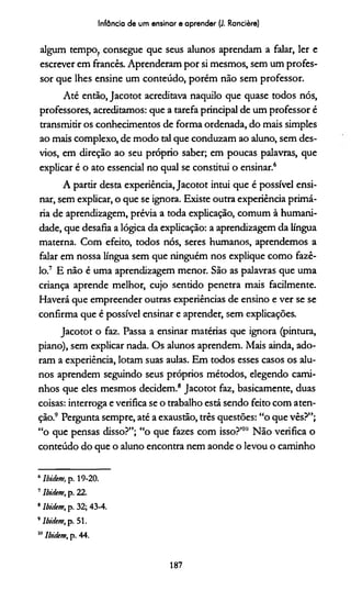 Infância de um ensinar e aprender (J. Rancière)
algum tempo, consegue que seus alunos aprendam a falar, ler e
escrever em francês. Aprenderam por si mesmos, sem um profes­
sor que lhes ensine um conteúdo, porém não sem professor.
Até então, Jacotot acreditava naquilo que quase todos nós,
professores, acreditamos: que a tarefa principal de um professor é
transmitir os conhecimentos de forma ordenada, do mais simples
ao mais complexo, de modo tal que conduzam ao aluno, sem des­
vios, em direção ao seu próprio saber; em poucas palavras, que
explicar é o ato essencial no qual se constitui o ensinar.6
A partir desta experiência, Jacotot intui que é possível ensi­
nar, sem explicar, o que se ignora. Existe outra experiência primá­
ria de aprendizagem, prévia a toda explicação, comum à humani­
dade, que desafia a lógica da explicação: a aprendizagem da língua
materna. Com efeito, todos nós, seres humanos, aprendemos a
falar em nossa língua sem que ninguém nos explique como fazê-
lo.7 E não é uma aprendizagem menor. São as palavras que uma
criança aprende melhor, cujo sentido penetra mais facilmente.
Haverá que empreender outras experiências de ensino e ver se se
confirma que é possível ensinar e aprender, sem explicações.
Jacotot o faz. Passa a ensinar matérias que ignora (pintura,
piano), sem explicar nada. Os alunos aprendem. Mais ainda, ado­
ram a experiência, lotam suas aulas. Em todos esses casos os alu­
nos aprendem seguindo seus próprios métodos, elegendo cami­
nhos que eles mesmos decidem.8 Jacotot faz, basicamente, duas
coisas: interroga e verifica se o trabalho está sendo feito com aten­
ção.910Pergunta sempre, até a exaustão, três questões: “o que vês?”;
“o que pensas disso?”; “o que fazes com isso?’"1 Não verifica o
conteúdo do que o aluno encontra nem aonde o levou o caminho
6lbidem, p. 19-20.
7lbidem, p. 22.
8 lbidem, p. 32; 43-4.
9lbidem, p. 51.
10lbidem, p. 44.
187
 