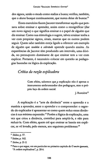 Coleção 'E ducação: Expebiéncia e Sentido'
dos signos, senão o modo como realiza a busca; verifica, também,
que o aluno busque continuamente, que nunca deixe de buscar."
Esses exercícios fazemJacotot transformar aquilo que pen­
sava sobre ensinar e aprender, assim como a ressignificar (dar
um novo signo) o que significa ensinar e o papel de alguém que
diz ensinar. Como sua etimologia o sugere, talvez ensinar tenha a
ver com propiciar signos, sinais, marcas que os outros podem
seguir. Quem sabe também esteja ligado a oferecer um exemplo
de alguém que também e sobretudo aprende quando ensina. As
experiências de Jacotot têm produzido um intervalo, uma dúvi­
da, no pressuposto dominante de que ensinar tem a ver com
explicar. Portanto, é necessário colocar em questão as pedago-
gias baseadas na lógica da explicação.
Crítica da ra^ão explicadora
Com efeito, sabemos quefa explicação não é apenas o
instrumento embrutecedor dos pedagogos, mas o pró­
prio laço da ordem social.
J. Rancière1112
A explicação é a “arte da distância” entre o aprendiz e a
matéria a aprender, entre o aprender e o compreender: o segre­
do do explicador é apresentar-se como quem reduz essas distân­
cias à sua mínima expressão.13Porém a lógica da explicação, uma
vez que criou a distância, contribui para ampliá-la, e não para
reduzi-la. Com efeito, quem crê que ensinar se baseia em expli­
car, se vê levado, pelo menos, aos seguintes problemas:14
11 lbiéem, p. 57.
'2lbidem, p. 162.
” Ibidem, p. 21-2.
14Para o que segue, ver em particular no primeiro capítulo de O mestre ignorante,
“A ordem explicadora”, p. 20-6.
188
 