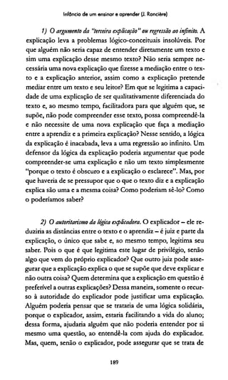 Infância de um ensinar e aprender (J. Rancière)
1 )0 argumento da "terceira explicação” ou regressão ao infinito. A
explicação leva a problemas lógico-conceituais insolúveis. Por
que alguém não seria capaz de entender diretamente um texto e
sim uma explicação desse mesmo texto? Não seria sempre ne­
cessária uma nova explicação que fizesse a mediação entre o tex­
to e a explicação anterior, assim como a explicação pretende
mediar entre um texto e seu leitor? Em que se legitima a capaci­
dade de uma explicação de ser qualitativamente diferenciada do
texto e, ao mesmo tempo, facilitadora para que alguém que, se
supõe, não pode compreender esse texto, possa compreendê-la
e não necessite de uma nova explicação que faça a mediação
entre a aprendiz e a primeira explicação? Nesse sentido, a lógica
da explicação é inacabada, leva a uma regressão ao infinito. Um
defensor da lógica da explicação podería argumentar que pode
compreender-se uma explicação e não um texto simplesmente
“porque o texto é obscuro e a explicação o esclarece”. Mas, por
que haveria de se pressupor que o que o texto diz e a explicação
explica são uma e a mesma coisa? Como poderíam sê-lo? Como
o poderiamos saber?2
2) O autoritarismo da lógica explicadora. O explicador - ele re­
duziría as distâncias entre o texto e o aprendiz - é juiz e parte da
explicação, o único que sabe e, ao mesmo tempo, legitima seu
saber. Pois o que é que legitima este lugar de privilégio, senão
algo que vem do próprio explicador? Que outro juiz pode asse­
gurar que a explicação explica o que se supõe que deve explicar e
não outra coisa? Quem determina que a explicação em questão é
preferível a outras explicações? Dessa maneira, somente o recur­
so à autoridade do explicador pode justificar uma explicação.
Alguém podería pensar que se trataria de uma lógica solidária,
porque o explicador, assim, estaria facilitando a vida do aluno;
dessa forma, ajudaria alguém que não podería entender por si
mesmo uma questão, ao entendê-la com ajuda do explicador.
Mas, quem, senão o explicador, pode assegurar que se trata de
189
 