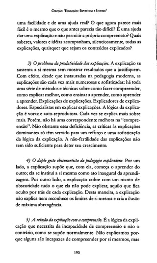 Coleção 'E ducação: Experíncia e Sentido'
uma facilidade e de uma ajuda real? O que agora parece mais
fácil é o mesmo que o que antes parecia tão difícil? E uma ajuda
dar uma explicação e não permitir a própria compreensão? Quais
saberes, valores e idéias acompanham, silenciosamente, todas as
explicações, quaisquer que sejam os conteúdos explicados?
3) 0 problema daprodutividade das explicações. A explicação se
sustenta a si mesma sem mostrar resultados que a justifiquem.
Com efeito, desde que instauradas na pedagogia moderna, as
explicações são cada vez mais numerosas e sofisticadas: há toda
uma série de métodos e técnicas sobre como fazer compreender,
como explicar melhor, como ensinar a aprender, como aprender
a aprender. Explicações de explicações. Explicadores de explica­
dores. Especialistas em explicar explicações. A lógica da explica­
ção é voraz e auto-reprodutora. Cada vez se explica mais sobre
mais. Porém, não há uma correspondente melhora na “compre­
ensão”. Não obstante essa deficiência, as críticas às explicações
dominantes só têm servido para um refõrço e uma sofisticação
da lógica da explicação. A não-fertilidade das explicações não
tem sido suficiente para deter seu crescimento.
4) O duplo gesto obscurantista da pedagoga expticadora. Por um
lado, a explicação supõe que, com ela, começa o aprender do
outro; ela se institui a si mesma como ato inaugural da aprendi­
zagem. Por outro lado, a explicação cobre com um manto de
obscuridade tudo o que ela não pode explicar, aquilo que fica
oculto por trás de cada explicação. Desta maneira, a explicação
não explica nem reconhece os limites de si mesma e cria a ilusão
de máxima abrangência.
5) A relação da explicação com a compreensão. É a lógica da expli­
cação que necessita da incapacidade de compreensão e não o
contrário, como se supõe normalmente. Não explicamos por­
que alguns são incapazes de compreender por si mesmos, mas
190
 