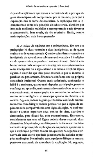 Infância de um ensinar e aprender (J. Rancière)
é quando explicamos que temos a necessidade de supor que al­
guns são incapazes de compreender por si mesmos, para que a
explicação não se torne desnecessária. A explicação tem a in­
compreensão como seu princípio de subsistência. Também por
isso, cada explicação multiplica a incompreensão e não favorece
a compreensão. Sem aquela, ela não subsistiría. Então, quanto
mais explicações, mais incompreensão.
6) A relação da explicação com o embrutecimento. Em um ato
pedagógico há duas vontades e duas inteligências, as de quem
ensina e as de quem aprende. Quando coincidem a vontade e a
inteligência do aprendiz em submeter-se à vontade e à inteligên­
cia de quem ensina, se produz o embrutecimento. Pois há em­
brutecimento cada vez que uma inteligência está subordinada a
outra inteligência ou a algo externo a si mesma. Explicar algo a
alguém é dizer-lhe que não pode entendê-lo por si mesmo, é
paralisar seu pensamento, dinamitar a confiança em sua própria
capacidade intelectual. Quanto mais sofisticado, conhecedor e
hábil é o ensinante, quanto mais deposita participação, prazer e
confiança no aprendiz, mais mascarado e mais eficaz se torna o
embrutecimento. A emancipação é o contrário do embruteci­
mento: uma inteligência se emancipa quando só obedece a si
mesma. Alguém podería sugerir que Rancière confunde embru­
tecimento com diálogo; podería postular-se que a lógica da ex­
plicação seria compatível com uma lógica dialógica, na qual pro­
fessor e alunos exporiam seus pontos de vista, acordos e
desacordos, para discuti-los, sem submetimento. Entretanto,
consideramos que uma tal lógica podería dar-se segundo duas
alternativas. Na primeira, esse diálogo seria limitado aos condicio­
namentos impostos pela explicação; ele só podería questionar o
que a explicação permite colocar em questão; na segunda alter­
nativa, ele seria aberto e podería questionar tudo, inclusive as pró­
prias explicações. No primeiro caso, o próprio diálogo se tornaria
porta-voz mascarado da autoridade da explicação. No segundo,
191
 