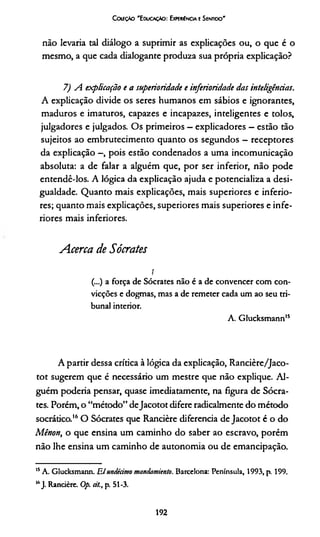 CoaçÀo 'E ducação: Experiência e Sentido'
não levaria tal diálogo a suprimir as explicações ou, o que é o
mesmo, a que cada dialogante produza sua própria explicação?
7) A explicação e a superioridade e inferioridade das inteligências.
A explicação divide os seres humanos em sábios e ignorantes,
maduros e imaturos, capazes e incapazes, inteligentes e tolos,
julgadores e julgados. Os primeiros —explicadores —estão tão
sujeitos ao embrutecimento quanto os segundos —receptores
da explicação —, pois estão condenados a uma incomunicação
absoluta: a de falar a alguém que, por ser inferior, não pode
entendê-los. A lógica da explicação ajuda e potencializa a desi­
gualdade. Quanto mais explicações, mais superiores e inferio­
res; quanto mais explicações, superiores mais superiores e infe­
riores mais inferiores.
Acerca de Sócrates
!
(...) a força de Sócrates não é a de convencer com con­
vicções e dogmas, mas a de remeter cada um ao seu tri­
bunal interior.
A. Glucksmann15
A partir dessa crítica à lógica da explicação, Rancière/Jaco-
tot sugerem que é necessário um mestre que não explique. Al­
guém podería pensar, quase imediatamente, na figura de Sócra­
tes. Porém, o “método” deJacotot difere radicalmente do método
socrático.16O Sócrates que Rancière diferencia de Jacotot é o do
Mênon, o que ensina um caminho do saber ao escravo, porém
não lhe ensina um caminho de autonomia ou de emancipação.
15A. Glucksmann. Elwtdiàmo mandamiento. Barcelona: Península, 1993, p. 199.
16J. Rancière. Op. a/., p. 51-3.
192
 