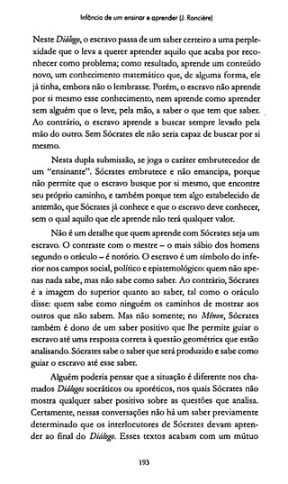 Infância de um ensinar e aprender (J. Rancière)
Neste Diálogo, o escravo passa de um saber certeiro a uma perple­
xidade que o leva a querer aprender aquilo que acaba por reco­
nhecer como problema; como resultado, aprende um conteúdo
novo, um conhecimento matemático que, de alguma forma, ele
já tinha, embora não o lembrasse. Porém, o escravo não aprende
por si mesmo esse conhecimento, nem aprende como aprender
sem alguém que o leve, pela mão, a saber o que tem que saber.
Ao contrário, o escravo aprende a buscar sempre levado pela
mão do outro. Sem Sócrates ele não seria capaz de buscar por si
mesmo.
Nesta dupla submissão, se joga o caráter embrutecedor de
um “ensinante”. Sócrates embrutece e não emancipa, porque
não permite que o escravo busque por si mesmo, que encontre
seu próprio caminho, e também porque tem algo estabelecido de
antemão, que Sócrates já conhece e que o escravo deve conhecer,
sem o qual aquilo que ele aprende não terá qualquer valor.
Não é um detalhe que quem aprende com Sócrates seja um
escravo. O contraste com o mestre —o mais sábio dos homens
segundo o oráculo —é notório. O escravo é um símbolo do infe­
rior nos campos social, político e epistemológico: quem não ape­
nas nada sabe, mas não sabe como saber. Ao contrário, Sócrates
é a imagem do superior quanto ao saber, tal como o oráculo
disse: quem sabe como ninguém os caminhos de mostrar aos
outros que não sabem. Mas não somente; no Mênott, Sócrates
também é dono de um saber positivo que lhe permite guiar o
escravo até uma resposta correta à questão geométrica que estão
analisando. Sócrates sabe o saber que será produzido e sabe como
guiar o escravo até esse saber.
Alguém podería pensar que a situação é diferente nos cha­
mados Diálogos socráticos ou aporéticos, nos quais Sócrates não
mostra qualquer saber positivo sobre as questões que analisa.
Certamente, nessas conversações não há um saber previamente
determinado que os interlocutores de Sócrates devam apren­
der ao final do Diálogo. Esses textos acabam com um mútuo
193
 